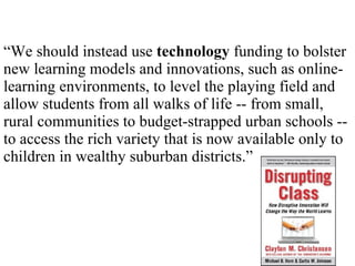 “ We  should instead use  technology  funding to bolster new learning models and innovations, such as online-learning environments, to level the playing field and allow students from all walks of life -- from small, rural communities to budget-strapped urban schools -- to access the rich variety that is now available only to children in wealthy suburban districts.” 