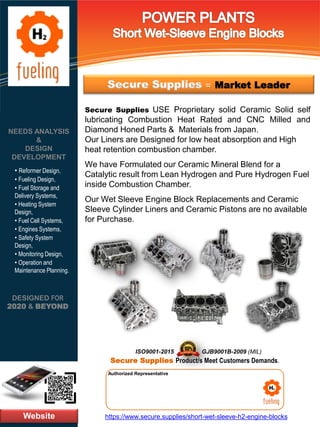 Website
NEEDS ANALYSIS
&
DESIGN
DEVELOPMENT
https://www.secure.supplies/short-wet-sleeve-h2-engine-blocks
Authorized Representative
Authorized Representative
Secure Supplies USE Proprietary solid Ceramic Solid self
lubricating Combustion Heat Rated and CNC Milled and
Diamond Honed Parts & Materials from Japan.
Our Liners are Designed for low heat absorption and High
heat retention combustion chamber.
We have Formulated our Ceramic Mineral Blend for a
Catalytic result from Lean Hydrogen and Pure Hydrogen Fuel
inside Combustion Chamber.
Our Wet Sleeve Engine Block Replacements and Ceramic
Sleeve Cylinder Liners and Ceramic Pistons are no available
for Purchase.
DESIGNED FOR
2020 & BEYOND
• Reformer Design,
• Fueling Design,
• Fuel Storage and
Delivery Systems,
• Heating System
Design,
• Fuel Cell Systems,
• Engines Systems,
• Safety System
Design,
• Monitoring Design,
• Operation and
Maintenance Planning.
Secure Supplies = Market Leader
GJB9001B-2009 (MIL)
Secure Supplies Product/s Meet Customers Demands.
ISO9001-2015
 