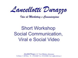 Short Workshop
Social Communication,
 Viral e Social Video

                   Lancellotti Durazzo s.r.l.           Idee di Marketing e Comunicazione
 Via Falloppio, 5 – 20129 Milano - Tel.: +39 02 2615629- Fax: +39 02 36752224- Email: info@lancellottidurazzo.it
 
