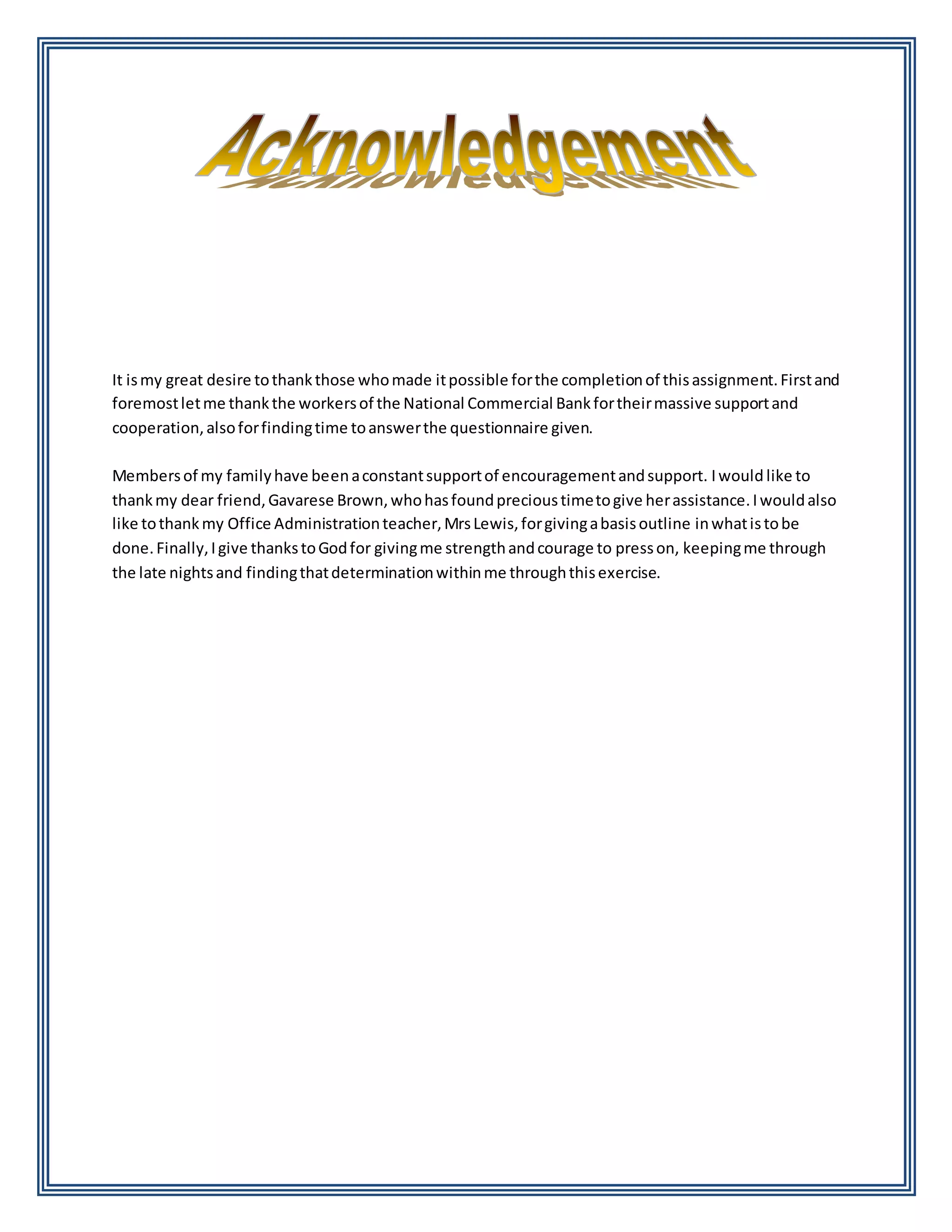 It ismy great desire tothankthose whomade itpossible forthe completionof thisassignment.Firstand
foremostletme thankthe workersof the National Commercial Bankfortheirmassive supportand
cooperation,alsoforfindingtime toanswerthe questionnaire given.
Membersof my familyhave beenaconstantsupportof encouragementandsupport. Iwould like to
thankmy dear friend,Gavarese Brown,whohasfoundprecioustimetogive herassistance.Iwouldalso
like tothankmy Office Administrationteacher,MrsLewis,forgivingabasisoutline inwhatistobe
done.Finally,Igive thankstoGodfor givingme strengthandcourage to presson, keepingme through
the late nightsand findingthatdeterminationwithinme throughthisexercise.
 