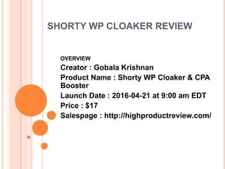SHORTY WP CLOAKER REVIEW
OVERVIEW
Creator : Gobala Krishnan
Product Name : Shorty WP Cloaker & CPA
Booster
Launch Date : 2016-04-21 at 9:00 am EDT
Price : $17
Salespage : http://highproductreview.com/
 