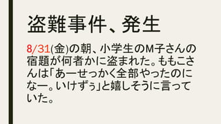 盗難事件、発生	
8/31(金)の朝、小学生のM子さんの
宿題が何者かに盗まれた。ももこさ
んは「あーせっかく全部やったのに
なー。いけずぅ」と嬉しそうに言って
いた。
 