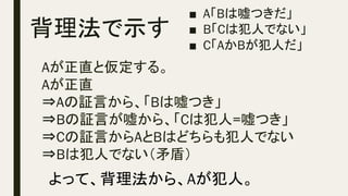 背理法で示す	
Aが正直と仮定する。
Aが正直
⇒Aの証言から、「Bは嘘つき」
⇒Bの証言が嘘から、「Cは犯人=嘘つき」
⇒Cの証言からAとBはどちらも犯人でない
⇒Bは犯人でない（矛盾）
■  A「Bは嘘つきだ」
■  B「Cは犯人でない」
■  C「AかBが犯人だ」
よって、背理法から、Aが犯人。
 