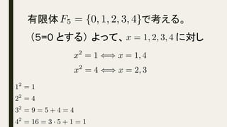 有限体　　　　　　　　　　　　で考える。
	
F5 = {0, 1, 2, 3, 4}<latexit sha1_base64="QVH2+etqMaUcBdfZ0uvmsXXLk2Y=">AAACdnichVHLSsNAFD2N7/po1Y0gSLFUXZRyUxVFEERBXNZHVbBSkjhqaJqEJK1o8Qf8ARfiQkGL+Blu/AEX/QRxqaALF96mAVFR7zAzZ87cc+fMjGobuusR1UJSU3NLa1t7R7izq7snEu3tW3etkqOJrGYZlrOpKq4wdFNkPd0zxKbtCKWoGmJDLSzU9zfKwnF1y1zzDm2xXVT2TH1X1xSPqXy0dzE/OZurUFJOppPjyYnccT4apxT5EfsJ5ADEEUTGilaRww4saCihCAETHmMDClxuW5BBsJnbRoU5h5Hu7wscI8zaEmcJzlCYLfC4x6utgDV5Xa/p+mqNTzG4O6yMIUEPdEPPdE+39Ejvv9aq+DXqXg55VhtaYecjJwOrr/+qijx72P9U/enZwy6mfa86e7d9pn4LraEvH50+r86sJCojdElP7P+CanTHNzDLL9rVslg5Q5g/QP7+3D/BejolU0penojPzQdf0Y5BDGOM33sKc1hCBlk+9wDnuEY19CYNSQlptJEqhQJNP76ERB/qpY7C</latexit><latexit sha1_base64="QVH2+etqMaUcBdfZ0uvmsXXLk2Y=">AAACdnichVHLSsNAFD2N7/po1Y0gSLFUXZRyUxVFEERBXNZHVbBSkjhqaJqEJK1o8Qf8ARfiQkGL+Blu/AEX/QRxqaALF96mAVFR7zAzZ87cc+fMjGobuusR1UJSU3NLa1t7R7izq7snEu3tW3etkqOJrGYZlrOpKq4wdFNkPd0zxKbtCKWoGmJDLSzU9zfKwnF1y1zzDm2xXVT2TH1X1xSPqXy0dzE/OZurUFJOppPjyYnccT4apxT5EfsJ5ADEEUTGilaRww4saCihCAETHmMDClxuW5BBsJnbRoU5h5Hu7wscI8zaEmcJzlCYLfC4x6utgDV5Xa/p+mqNTzG4O6yMIUEPdEPPdE+39Ejvv9aq+DXqXg55VhtaYecjJwOrr/+qijx72P9U/enZwy6mfa86e7d9pn4LraEvH50+r86sJCojdElP7P+CanTHNzDLL9rVslg5Q5g/QP7+3D/BejolU0penojPzQdf0Y5BDGOM33sKc1hCBlk+9wDnuEY19CYNSQlptJEqhQJNP76ERB/qpY7C</latexit><latexit sha1_base64="QVH2+etqMaUcBdfZ0uvmsXXLk2Y=">AAACdnichVHLSsNAFD2N7/po1Y0gSLFUXZRyUxVFEERBXNZHVbBSkjhqaJqEJK1o8Qf8ARfiQkGL+Blu/AEX/QRxqaALF96mAVFR7zAzZ87cc+fMjGobuusR1UJSU3NLa1t7R7izq7snEu3tW3etkqOJrGYZlrOpKq4wdFNkPd0zxKbtCKWoGmJDLSzU9zfKwnF1y1zzDm2xXVT2TH1X1xSPqXy0dzE/OZurUFJOppPjyYnccT4apxT5EfsJ5ADEEUTGilaRww4saCihCAETHmMDClxuW5BBsJnbRoU5h5Hu7wscI8zaEmcJzlCYLfC4x6utgDV5Xa/p+mqNTzG4O6yMIUEPdEPPdE+39Ejvv9aq+DXqXg55VhtaYecjJwOrr/+qijx72P9U/enZwy6mfa86e7d9pn4LraEvH50+r86sJCojdElP7P+CanTHNzDLL9rVslg5Q5g/QP7+3D/BejolU0penojPzQdf0Y5BDGOM33sKc1hCBlk+9wDnuEY19CYNSQlptJEqhQJNP76ERB/qpY7C</latexit><latexit sha1_base64="QVH2+etqMaUcBdfZ0uvmsXXLk2Y=">AAACdnichVHLSsNAFD2N7/po1Y0gSLFUXZRyUxVFEERBXNZHVbBSkjhqaJqEJK1o8Qf8ARfiQkGL+Blu/AEX/QRxqaALF96mAVFR7zAzZ87cc+fMjGobuusR1UJSU3NLa1t7R7izq7snEu3tW3etkqOJrGYZlrOpKq4wdFNkPd0zxKbtCKWoGmJDLSzU9zfKwnF1y1zzDm2xXVT2TH1X1xSPqXy0dzE/OZurUFJOppPjyYnccT4apxT5EfsJ5ADEEUTGilaRww4saCihCAETHmMDClxuW5BBsJnbRoU5h5Hu7wscI8zaEmcJzlCYLfC4x6utgDV5Xa/p+mqNTzG4O6yMIUEPdEPPdE+39Ejvv9aq+DXqXg55VhtaYecjJwOrr/+qijx72P9U/enZwy6mfa86e7d9pn4LraEvH50+r86sJCojdElP7P+CanTHNzDLL9rVslg5Q5g/QP7+3D/BejolU0penojPzQdf0Y5BDGOM33sKc1hCBlk+9wDnuEY19CYNSQlptJEqhQJNP76ERB/qpY7C</latexit>
（5=0 とする） よって、 に対し
12
= 1
22
= 4
32
= 9 = 5 + 4 = 4
42
= 16 = 3 · 5 + 1 = 1<latexit sha1_base64="h+7VJ3JgyAysYHUXH0+VOZ6ufNw=">AAACmnicSyrIySwuMTC4ycjEzMLKxs7BycXNw8vHLyAoFFacX1qUnBqanJ+TXxSRlFicmpOZlxpaklmSkxpRUJSamJuUkxqelO0Mkg8vSy0qzszPCympLEiNzU1Mz8tMy0xOLAEKxQuYqhnGGdkaxsRwqRkBGSYghjGQYWlrqm0C4ZqAFJjZGsckp+SXKJhqG9oaxgsoG+gZgIECJsMQylBmgIKAfIHlDDEMKQz5DMkMpQy5DKkMeQwlQHYOQyJDMRBGMxgyGDAUAMViGaqBYkVAViZYPpWhloELqLcUqCoVqCIRKJoNJNOBvGioaB6QDzKzGKw7GWhLDhAXAXUqMKgaXDVYafDZ4ITBaoOXBn9wmlUNNgPklkognQTRm1oQz98lEfydoK5cIF3CkIHQhdfNJQxpDBZgt2YC3V4AFgH5Ihmiv6xq+udgqyDVajWDRQavge5faHDT4DDQB3llX5KXBqYGzWbgAkaAIXpwYzLCjPQMDfQMA02UHZygUcHBIM2gxKABDG9zBgcGD4YAhlCgvbMZDjKcYjjNJMPkxOTJ5A1RysQI1SPMgAKYQgDAv5dy</latexit><latexit sha1_base64="h+7VJ3JgyAysYHUXH0+VOZ6ufNw=">AAACmnicSyrIySwuMTC4ycjEzMLKxs7BycXNw8vHLyAoFFacX1qUnBqanJ+TXxSRlFicmpOZlxpaklmSkxpRUJSamJuUkxqelO0Mkg8vSy0qzszPCympLEiNzU1Mz8tMy0xOLAEKxQuYqhnGGdkaxsRwqRkBGSYghjGQYWlrqm0C4ZqAFJjZGsckp+SXKJhqG9oaxgsoG+gZgIECJsMQylBmgIKAfIHlDDEMKQz5DMkMpQy5DKkMeQwlQHYOQyJDMRBGMxgyGDAUAMViGaqBYkVAViZYPpWhloELqLcUqCoVqCIRKJoNJNOBvGioaB6QDzKzGKw7GWhLDhAXAXUqMKgaXDVYafDZ4ITBaoOXBn9wmlUNNgPklkognQTRm1oQz98lEfydoK5cIF3CkIHQhdfNJQxpDBZgt2YC3V4AFgH5Ihmiv6xq+udgqyDVajWDRQavge5faHDT4DDQB3llX5KXBqYGzWbgAkaAIXpwYzLCjPQMDfQMA02UHZygUcHBIM2gxKABDG9zBgcGD4YAhlCgvbMZDjKcYjjNJMPkxOTJ5A1RysQI1SPMgAKYQgDAv5dy</latexit><latexit sha1_base64="h+7VJ3JgyAysYHUXH0+VOZ6ufNw=">AAACmnicSyrIySwuMTC4ycjEzMLKxs7BycXNw8vHLyAoFFacX1qUnBqanJ+TXxSRlFicmpOZlxpaklmSkxpRUJSamJuUkxqelO0Mkg8vSy0qzszPCympLEiNzU1Mz8tMy0xOLAEKxQuYqhnGGdkaxsRwqRkBGSYghjGQYWlrqm0C4ZqAFJjZGsckp+SXKJhqG9oaxgsoG+gZgIECJsMQylBmgIKAfIHlDDEMKQz5DMkMpQy5DKkMeQwlQHYOQyJDMRBGMxgyGDAUAMViGaqBYkVAViZYPpWhloELqLcUqCoVqCIRKJoNJNOBvGioaB6QDzKzGKw7GWhLDhAXAXUqMKgaXDVYafDZ4ITBaoOXBn9wmlUNNgPklkognQTRm1oQz98lEfydoK5cIF3CkIHQhdfNJQxpDBZgt2YC3V4AFgH5Ihmiv6xq+udgqyDVajWDRQavge5faHDT4DDQB3llX5KXBqYGzWbgAkaAIXpwYzLCjPQMDfQMA02UHZygUcHBIM2gxKABDG9zBgcGD4YAhlCgvbMZDjKcYjjNJMPkxOTJ5A1RysQI1SPMgAKYQgDAv5dy</latexit><latexit sha1_base64="h+7VJ3JgyAysYHUXH0+VOZ6ufNw=">AAACmnicSyrIySwuMTC4ycjEzMLKxs7BycXNw8vHLyAoFFacX1qUnBqanJ+TXxSRlFicmpOZlxpaklmSkxpRUJSamJuUkxqelO0Mkg8vSy0qzszPCympLEiNzU1Mz8tMy0xOLAEKxQuYqhnGGdkaxsRwqRkBGSYghjGQYWlrqm0C4ZqAFJjZGsckp+SXKJhqG9oaxgsoG+gZgIECJsMQylBmgIKAfIHlDDEMKQz5DMkMpQy5DKkMeQwlQHYOQyJDMRBGMxgyGDAUAMViGaqBYkVAViZYPpWhloELqLcUqCoVqCIRKJoNJNOBvGioaB6QDzKzGKw7GWhLDhAXAXUqMKgaXDVYafDZ4ITBaoOXBn9wmlUNNgPklkognQTRm1oQz98lEfydoK5cIF3CkIHQhdfNJQxpDBZgt2YC3V4AFgH5Ihmiv6xq+udgqyDVajWDRQavge5faHDT4DDQB3llX5KXBqYGzWbgAkaAIXpwYzLCjPQMDfQMA02UHZygUcHBIM2gxKABDG9zBgcGD4YAhlCgvbMZDjKcYjjNJMPkxOTJ5A1RysQI1SPMgAKYQgDAv5dy</latexit>
x2
= 1 () x = 1, 4<latexit sha1_base64="FHSyw+/cf65z+a8CYhTf1n60IEg=">AAACg3icSyrIySwuMTC4ycjEzMLKxs7BycXNw8vHLyAoFFacX1qUnBqanJ+TXxSRlFicmpOZlxpaklmSkxpRUJSamJuUkxqelO0Mkg8vSy0qzszPCympLEiNzU1Mz8tMy0xOLAEKxQvIVcQZ2RrG+OTnpeekppUUZaZnlCQWFeWXK1TYGuqYxAsoG+gZgIECJsMQylBmgIKAfIHlDDEMKQz5DMkMpQy5DKkMeQwlQHYOQyJDMRBGMxgyGDAUAMViGaqBYkVAViZYPpWhloELqLcUqCoVqCIRKJoNJNOBvGioaB6QDzKzGKw7GWhLDhAXAXUqMKgaXDVYafDZ4ITBaoOXBn9wmlUNNgPklkognQTRm1oQz98lEfydoK5cIF3CkIHQhdfNJQxpDBZgt2YC3V4AFgH5Ihmiv6xq+udgqyDVajWDRQavge5faHDT4DDQB3llX5KXBqYGzWbgAkaAIXpwYzLCjPQMDfQMA02UHZygUcHBIM2gxKABDG9zBgcGD4YAhlCgvS0Mqxg2M2xhYmXSZjJiMoEoZWKE6hFmQAFMtgDAXJSQ</latexit><latexit sha1_base64="FHSyw+/cf65z+a8CYhTf1n60IEg=">AAACg3icSyrIySwuMTC4ycjEzMLKxs7BycXNw8vHLyAoFFacX1qUnBqanJ+TXxSRlFicmpOZlxpaklmSkxpRUJSamJuUkxqelO0Mkg8vSy0qzszPCympLEiNzU1Mz8tMy0xOLAEKxQvIVcQZ2RrG+OTnpeekppUUZaZnlCQWFeWXK1TYGuqYxAsoG+gZgIECJsMQylBmgIKAfIHlDDEMKQz5DMkMpQy5DKkMeQwlQHYOQyJDMRBGMxgyGDAUAMViGaqBYkVAViZYPpWhloELqLcUqCoVqCIRKJoNJNOBvGioaB6QDzKzGKw7GWhLDhAXAXUqMKgaXDVYafDZ4ITBaoOXBn9wmlUNNgPklkognQTRm1oQz98lEfydoK5cIF3CkIHQhdfNJQxpDBZgt2YC3V4AFgH5Ihmiv6xq+udgqyDVajWDRQavge5faHDT4DDQB3llX5KXBqYGzWbgAkaAIXpwYzLCjPQMDfQMA02UHZygUcHBIM2gxKABDG9zBgcGD4YAhlCgvS0Mqxg2M2xhYmXSZjJiMoEoZWKE6hFmQAFMtgDAXJSQ</latexit><latexit sha1_base64="FHSyw+/cf65z+a8CYhTf1n60IEg=">AAACg3icSyrIySwuMTC4ycjEzMLKxs7BycXNw8vHLyAoFFacX1qUnBqanJ+TXxSRlFicmpOZlxpaklmSkxpRUJSamJuUkxqelO0Mkg8vSy0qzszPCympLEiNzU1Mz8tMy0xOLAEKxQvIVcQZ2RrG+OTnpeekppUUZaZnlCQWFeWXK1TYGuqYxAsoG+gZgIECJsMQylBmgIKAfIHlDDEMKQz5DMkMpQy5DKkMeQwlQHYOQyJDMRBGMxgyGDAUAMViGaqBYkVAViZYPpWhloELqLcUqCoVqCIRKJoNJNOBvGioaB6QDzKzGKw7GWhLDhAXAXUqMKgaXDVYafDZ4ITBaoOXBn9wmlUNNgPklkognQTRm1oQz98lEfydoK5cIF3CkIHQhdfNJQxpDBZgt2YC3V4AFgH5Ihmiv6xq+udgqyDVajWDRQavge5faHDT4DDQB3llX5KXBqYGzWbgAkaAIXpwYzLCjPQMDfQMA02UHZygUcHBIM2gxKABDG9zBgcGD4YAhlCgvS0Mqxg2M2xhYmXSZjJiMoEoZWKE6hFmQAFMtgDAXJSQ</latexit><latexit sha1_base64="FHSyw+/cf65z+a8CYhTf1n60IEg=">AAACg3icSyrIySwuMTC4ycjEzMLKxs7BycXNw8vHLyAoFFacX1qUnBqanJ+TXxSRlFicmpOZlxpaklmSkxpRUJSamJuUkxqelO0Mkg8vSy0qzszPCympLEiNzU1Mz8tMy0xOLAEKxQvIVcQZ2RrG+OTnpeekppUUZaZnlCQWFeWXK1TYGuqYxAsoG+gZgIECJsMQylBmgIKAfIHlDDEMKQz5DMkMpQy5DKkMeQwlQHYOQyJDMRBGMxgyGDAUAMViGaqBYkVAViZYPpWhloELqLcUqCoVqCIRKJoNJNOBvGioaB6QDzKzGKw7GWhLDhAXAXUqMKgaXDVYafDZ4ITBaoOXBn9wmlUNNgPklkognQTRm1oQz98lEfydoK5cIF3CkIHQhdfNJQxpDBZgt2YC3V4AFgH5Ihmiv6xq+udgqyDVajWDRQavge5faHDT4DDQB3llX5KXBqYGzWbgAkaAIXpwYzLCjPQMDfQMA02UHZygUcHBIM2gxKABDG9zBgcGD4YAhlCgvS0Mqxg2M2xhYmXSZjJiMoEoZWKE6hFmQAFMtgDAXJSQ</latexit>
x2
= 4 () x = 2, 3<latexit sha1_base64="1N4iLRmJfqPGpRVYlm/bKz40H+I=">AAACg3icSyrIySwuMTC4ycjEzMLKxs7BycXNw8vHLyAoFFacX1qUnBqanJ+TXxSRlFicmpOZlxpaklmSkxpRUJSamJuUkxqelO0Mkg8vSy0qzszPCympLEiNzU1Mz8tMy0xOLAEKxQvIVcQZ2ZrE+OTnpeekppUUZaZnlCQWFeWXK1TYGukYxwsoG+gZgIECJsMQylBmgIKAfIHlDDEMKQz5DMkMpQy5DKkMeQwlQHYOQyJDMRBGMxgyGDAUAMViGaqBYkVAViZYPpWhloELqLcUqCoVqCIRKJoNJNOBvGioaB6QDzKzGKw7GWhLDhAXAXUqMKgaXDVYafDZ4ITBaoOXBn9wmlUNNgPklkognQTRm1oQz98lEfydoK5cIF3CkIHQhdfNJQxpDBZgt2YC3V4AFgH5Ihmiv6xq+udgqyDVajWDRQavge5faHDT4DDQB3llX5KXBqYGzWbgAkaAIXpwYzLCjPQMDfQMA02UHZygUcHBIM2gxKABDG9zBgcGD4YAhlCgvS0Mqxg2M2xhYmXSZjJiMoEoZWKE6hFmQAFMtgDGqZST</latexit><latexit sha1_base64="1N4iLRmJfqPGpRVYlm/bKz40H+I=">AAACg3icSyrIySwuMTC4ycjEzMLKxs7BycXNw8vHLyAoFFacX1qUnBqanJ+TXxSRlFicmpOZlxpaklmSkxpRUJSamJuUkxqelO0Mkg8vSy0qzszPCympLEiNzU1Mz8tMy0xOLAEKxQvIVcQZ2ZrE+OTnpeekppUUZaZnlCQWFeWXK1TYGukYxwsoG+gZgIECJsMQylBmgIKAfIHlDDEMKQz5DMkMpQy5DKkMeQwlQHYOQyJDMRBGMxgyGDAUAMViGaqBYkVAViZYPpWhloELqLcUqCoVqCIRKJoNJNOBvGioaB6QDzKzGKw7GWhLDhAXAXUqMKgaXDVYafDZ4ITBaoOXBn9wmlUNNgPklkognQTRm1oQz98lEfydoK5cIF3CkIHQhdfNJQxpDBZgt2YC3V4AFgH5Ihmiv6xq+udgqyDVajWDRQavge5faHDT4DDQB3llX5KXBqYGzWbgAkaAIXpwYzLCjPQMDfQMA02UHZygUcHBIM2gxKABDG9zBgcGD4YAhlCgvS0Mqxg2M2xhYmXSZjJiMoEoZWKE6hFmQAFMtgDGqZST</latexit><latexit sha1_base64="1N4iLRmJfqPGpRVYlm/bKz40H+I=">AAACg3icSyrIySwuMTC4ycjEzMLKxs7BycXNw8vHLyAoFFacX1qUnBqanJ+TXxSRlFicmpOZlxpaklmSkxpRUJSamJuUkxqelO0Mkg8vSy0qzszPCympLEiNzU1Mz8tMy0xOLAEKxQvIVcQZ2ZrE+OTnpeekppUUZaZnlCQWFeWXK1TYGukYxwsoG+gZgIECJsMQylBmgIKAfIHlDDEMKQz5DMkMpQy5DKkMeQwlQHYOQyJDMRBGMxgyGDAUAMViGaqBYkVAViZYPpWhloELqLcUqCoVqCIRKJoNJNOBvGioaB6QDzKzGKw7GWhLDhAXAXUqMKgaXDVYafDZ4ITBaoOXBn9wmlUNNgPklkognQTRm1oQz98lEfydoK5cIF3CkIHQhdfNJQxpDBZgt2YC3V4AFgH5Ihmiv6xq+udgqyDVajWDRQavge5faHDT4DDQB3llX5KXBqYGzWbgAkaAIXpwYzLCjPQMDfQMA02UHZygUcHBIM2gxKABDG9zBgcGD4YAhlCgvS0Mqxg2M2xhYmXSZjJiMoEoZWKE6hFmQAFMtgDGqZST</latexit><latexit sha1_base64="1N4iLRmJfqPGpRVYlm/bKz40H+I=">AAACg3icSyrIySwuMTC4ycjEzMLKxs7BycXNw8vHLyAoFFacX1qUnBqanJ+TXxSRlFicmpOZlxpaklmSkxpRUJSamJuUkxqelO0Mkg8vSy0qzszPCympLEiNzU1Mz8tMy0xOLAEKxQvIVcQZ2ZrE+OTnpeekppUUZaZnlCQWFeWXK1TYGukYxwsoG+gZgIECJsMQylBmgIKAfIHlDDEMKQz5DMkMpQy5DKkMeQwlQHYOQyJDMRBGMxgyGDAUAMViGaqBYkVAViZYPpWhloELqLcUqCoVqCIRKJoNJNOBvGioaB6QDzKzGKw7GWhLDhAXAXUqMKgaXDVYafDZ4ITBaoOXBn9wmlUNNgPklkognQTRm1oQz98lEfydoK5cIF3CkIHQhdfNJQxpDBZgt2YC3V4AFgH5Ihmiv6xq+udgqyDVajWDRQavge5faHDT4DDQB3llX5KXBqYGzWbgAkaAIXpwYzLCjPQMDfQMA02UHZygUcHBIM2gxKABDG9zBgcGD4YAhlCgvS0Mqxg2M2xhYmXSZjJiMoEoZWKE6hFmQAFMtgDGqZST</latexit>
x = 1, 2, 3, 4<latexit sha1_base64="3jHVgILjDXdtgRL+D/BhBXucV3A=">AAACbHichVG7SgNBFD1Z3/EVH4UgghgUixDuqqAIgmhj6Ss+UAm766iD+2J3E9TgD9haWKiFgoj4GTb+gIWfIIKNgo2FdzcLokG9w8ycOXPPnTMzumtKPyB6TChV1TW1dfUNycam5pbWVFv7ku8UPEPkDMd0vBVd84UpbZELZGCKFdcTmqWbYlnfnQ73l4vC86VjLwb7rtiwtG1bbklDC5ha3ZtQM0OZ4cxIPpWmLEXRWwnUGKQRx6yTusY6NuHAQAEWBGwEjE1o8LmtQQXBZW4DJeY8RjLaFzhEkrUFzhKcoTG7y+M2r9Zi1uZ1WNOP1AafYnL3WNmLfnqgG3qle7qlJ/r4tVYpqhF62edZL2uFm2896lp4/1dl8Rxg50v1p+cAWxiLvEr27kZMeAujrC8enLwujM/3lwbokp7Z/wU90h3fwC6+GVdzYv4USf4A9edzV4KloaxKWXVuJD05FX9FPbrRh0F+71FMYgazyPG5Fo5xhvPEi9KpdCs95VQlEWs68C2UgU9BGovT</latexit><latexit sha1_base64="3jHVgILjDXdtgRL+D/BhBXucV3A=">AAACbHichVG7SgNBFD1Z3/EVH4UgghgUixDuqqAIgmhj6Ss+UAm766iD+2J3E9TgD9haWKiFgoj4GTb+gIWfIIKNgo2FdzcLokG9w8ycOXPPnTMzumtKPyB6TChV1TW1dfUNycam5pbWVFv7ku8UPEPkDMd0vBVd84UpbZELZGCKFdcTmqWbYlnfnQ73l4vC86VjLwb7rtiwtG1bbklDC5ha3ZtQM0OZ4cxIPpWmLEXRWwnUGKQRx6yTusY6NuHAQAEWBGwEjE1o8LmtQQXBZW4DJeY8RjLaFzhEkrUFzhKcoTG7y+M2r9Zi1uZ1WNOP1AafYnL3WNmLfnqgG3qle7qlJ/r4tVYpqhF62edZL2uFm2896lp4/1dl8Rxg50v1p+cAWxiLvEr27kZMeAujrC8enLwujM/3lwbokp7Z/wU90h3fwC6+GVdzYv4USf4A9edzV4KloaxKWXVuJD05FX9FPbrRh0F+71FMYgazyPG5Fo5xhvPEi9KpdCs95VQlEWs68C2UgU9BGovT</latexit><latexit sha1_base64="3jHVgILjDXdtgRL+D/BhBXucV3A=">AAACbHichVG7SgNBFD1Z3/EVH4UgghgUixDuqqAIgmhj6Ss+UAm766iD+2J3E9TgD9haWKiFgoj4GTb+gIWfIIKNgo2FdzcLokG9w8ycOXPPnTMzumtKPyB6TChV1TW1dfUNycam5pbWVFv7ku8UPEPkDMd0vBVd84UpbZELZGCKFdcTmqWbYlnfnQ73l4vC86VjLwb7rtiwtG1bbklDC5ha3ZtQM0OZ4cxIPpWmLEXRWwnUGKQRx6yTusY6NuHAQAEWBGwEjE1o8LmtQQXBZW4DJeY8RjLaFzhEkrUFzhKcoTG7y+M2r9Zi1uZ1WNOP1AafYnL3WNmLfnqgG3qle7qlJ/r4tVYpqhF62edZL2uFm2896lp4/1dl8Rxg50v1p+cAWxiLvEr27kZMeAujrC8enLwujM/3lwbokp7Z/wU90h3fwC6+GVdzYv4USf4A9edzV4KloaxKWXVuJD05FX9FPbrRh0F+71FMYgazyPG5Fo5xhvPEi9KpdCs95VQlEWs68C2UgU9BGovT</latexit><latexit sha1_base64="3jHVgILjDXdtgRL+D/BhBXucV3A=">AAACbHichVG7SgNBFD1Z3/EVH4UgghgUixDuqqAIgmhj6Ss+UAm766iD+2J3E9TgD9haWKiFgoj4GTb+gIWfIIKNgo2FdzcLokG9w8ycOXPPnTMzumtKPyB6TChV1TW1dfUNycam5pbWVFv7ku8UPEPkDMd0vBVd84UpbZELZGCKFdcTmqWbYlnfnQ73l4vC86VjLwb7rtiwtG1bbklDC5ha3ZtQM0OZ4cxIPpWmLEXRWwnUGKQRx6yTusY6NuHAQAEWBGwEjE1o8LmtQQXBZW4DJeY8RjLaFzhEkrUFzhKcoTG7y+M2r9Zi1uZ1WNOP1AafYnL3WNmLfnqgG3qle7qlJ/r4tVYpqhF62edZL2uFm2896lp4/1dl8Rxg50v1p+cAWxiLvEr27kZMeAujrC8enLwujM/3lwbokp7Z/wU90h3fwC6+GVdzYv4USf4A9edzV4KloaxKWXVuJD05FX9FPbrRh0F+71FMYgazyPG5Fo5xhvPEi9KpdCs95VQlEWs68C2UgU9BGovT</latexit>
 