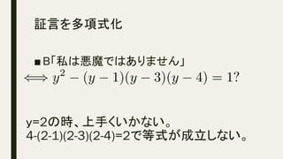 証言を多項式化	
■ B「私は悪魔ではありません」
y=2の時、上手くいかない。
4-(2-1)(2-3)(2-4)=2で等式が成立しない。	
() y2
(y 1)(y 3)(y 4) = 1?<latexit sha1_base64="71eltvpgkUHTGeq5TyUIQ+M/aTE=">AAACj3icSyrIySwuMTC4ycjEzMLKxs7BycXNw8vHLyAoFFacX1qUnBqanJ+TXxSRlFicmpOZlxpaklmSkxpRUJSamJuUkxqelO0Mkg8vSy0qzszPCympLEiNzU1Mz8tMy0xOLAEKxQtoxfjk56XnpKaVFGWmZ5QkFhXllytUxhnpalTqGmoCCWMQYaJpa2gfL6BsoGcABgqYDEMoQ5kBCgLyBZYzxDCkMOQzJDOUMuQypDLkMZQA2TkMiQzFQBjNYMhgwFAAFItlqAaKFQFZmWD5VIZaBi6g3lKgqlSgikSgaDaQTAfyoqGieUA+yMxisO5koC05QFwE1KnAoGpw1WClwWeDEwarDV4a/MFpVjXYDJBbKoF0EkRvakE8f5dE8HeCunKBdAlDBkIXXjeXMKQxWIDdmgl0ewFYBOSLZIj+sqrpn4OtglSr1QwWGbwGun+hwU2Dw0Af5JV9SV4amBo0m4ELGAGG6MGNyQgz0jM00DMMNFF2cIJGBQeDNIMSgwYwvM0ZHBg8GAIYQoH2TmDYxrCf4QCTIJM5kx2TA0QpEyNUjzADCmDyBABnLpes</latexit><latexit sha1_base64="71eltvpgkUHTGeq5TyUIQ+M/aTE=">AAACj3icSyrIySwuMTC4ycjEzMLKxs7BycXNw8vHLyAoFFacX1qUnBqanJ+TXxSRlFicmpOZlxpaklmSkxpRUJSamJuUkxqelO0Mkg8vSy0qzszPCympLEiNzU1Mz8tMy0xOLAEKxQtoxfjk56XnpKaVFGWmZ5QkFhXllytUxhnpalTqGmoCCWMQYaJpa2gfL6BsoGcABgqYDEMoQ5kBCgLyBZYzxDCkMOQzJDOUMuQypDLkMZQA2TkMiQzFQBjNYMhgwFAAFItlqAaKFQFZmWD5VIZaBi6g3lKgqlSgikSgaDaQTAfyoqGieUA+yMxisO5koC05QFwE1KnAoGpw1WClwWeDEwarDV4a/MFpVjXYDJBbKoF0EkRvakE8f5dE8HeCunKBdAlDBkIXXjeXMKQxWIDdmgl0ewFYBOSLZIj+sqrpn4OtglSr1QwWGbwGun+hwU2Dw0Af5JV9SV4amBo0m4ELGAGG6MGNyQgz0jM00DMMNFF2cIJGBQeDNIMSgwYwvM0ZHBg8GAIYQoH2TmDYxrCf4QCTIJM5kx2TA0QpEyNUjzADCmDyBABnLpes</latexit><latexit sha1_base64="71eltvpgkUHTGeq5TyUIQ+M/aTE=">AAACj3icSyrIySwuMTC4ycjEzMLKxs7BycXNw8vHLyAoFFacX1qUnBqanJ+TXxSRlFicmpOZlxpaklmSkxpRUJSamJuUkxqelO0Mkg8vSy0qzszPCympLEiNzU1Mz8tMy0xOLAEKxQtoxfjk56XnpKaVFGWmZ5QkFhXllytUxhnpalTqGmoCCWMQYaJpa2gfL6BsoGcABgqYDEMoQ5kBCgLyBZYzxDCkMOQzJDOUMuQypDLkMZQA2TkMiQzFQBjNYMhgwFAAFItlqAaKFQFZmWD5VIZaBi6g3lKgqlSgikSgaDaQTAfyoqGieUA+yMxisO5koC05QFwE1KnAoGpw1WClwWeDEwarDV4a/MFpVjXYDJBbKoF0EkRvakE8f5dE8HeCunKBdAlDBkIXXjeXMKQxWIDdmgl0ewFYBOSLZIj+sqrpn4OtglSr1QwWGbwGun+hwU2Dw0Af5JV9SV4amBo0m4ELGAGG6MGNyQgz0jM00DMMNFF2cIJGBQeDNIMSgwYwvM0ZHBg8GAIYQoH2TmDYxrCf4QCTIJM5kx2TA0QpEyNUjzADCmDyBABnLpes</latexit><latexit sha1_base64="71eltvpgkUHTGeq5TyUIQ+M/aTE=">AAACj3icSyrIySwuMTC4ycjEzMLKxs7BycXNw8vHLyAoFFacX1qUnBqanJ+TXxSRlFicmpOZlxpaklmSkxpRUJSamJuUkxqelO0Mkg8vSy0qzszPCympLEiNzU1Mz8tMy0xOLAEKxQtoxfjk56XnpKaVFGWmZ5QkFhXllytUxhnpalTqGmoCCWMQYaJpa2gfL6BsoGcABgqYDEMoQ5kBCgLyBZYzxDCkMOQzJDOUMuQypDLkMZQA2TkMiQzFQBjNYMhgwFAAFItlqAaKFQFZmWD5VIZaBi6g3lKgqlSgikSgaDaQTAfyoqGieUA+yMxisO5koC05QFwE1KnAoGpw1WClwWeDEwarDV4a/MFpVjXYDJBbKoF0EkRvakE8f5dE8HeCunKBdAlDBkIXXjeXMKQxWIDdmgl0ewFYBOSLZIj+sqrpn4OtglSr1QwWGbwGun+hwU2Dw0Af5JV9SV4amBo0m4ELGAGG6MGNyQgz0jM00DMMNFF2cIJGBQeDNIMSgwYwvM0ZHBg8GAIYQoH2TmDYxrCf4QCTIJM5kx2TA0QpEyNUjzADCmDyBABnLpes</latexit>
 