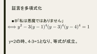 証言を多項式化	
■ B「私は悪魔ではありません」
y=2の時、4-3=1となり、等式が成立。	
() y2
3(y 1)4
(y 3)4
(y 4)4
= 1<latexit sha1_base64="pfSZn02Vr5LO0ddJoPQqR/HUOe8=">AAAClXicSyrIySwuMTC4ycjEzMLKxs7BycXNw8vHLyAoFFacX1qUnBqanJ+TXxSRlFicmpOZlxpaklmSkxpRUJSamJuUkxqelO0Mkg8vSy0qzszPCympLEiNzU1Mz8tMy0xOLAEKxQsYxPjk56XnpKaVFGWmZ5QkFhXllytUxhnpGmtU6hpqxpkAKWMIZQKkbA3jBZQN9AzAQAGTYQhlKDNAQUC+wHKGGIYUhnyGZIZShlyGVIY8hhIgO4chkaEYCKMZDBkMGAqAYrEM1UCxIiArEyyfylDLwAXUWwpUlQpUkQgUzQaS6UBeNFQ0D8gHmVkM1p0MtCUHiIuAOhUYVA2uGqw0+GxwwmC1wUuDPzjNqgabAXJLJZBOguhNLYjn75II/k5QVy6QLmHIQOjC6+YShjQGC7BbM4FuLwCLgHyRDNFfVjX9c7BVkGq1msEig9dA9y80uGlwGOiDvLIvyUsDU4NmM3ABI8AQPbgxGWFGeoYGeoaBJsoOTtCo4GCQZlBi0ACGtzmDA4MHQwBDKNDeaQx7GI4yHGMSZ7JlcmFygyhlYoTqEWZAAUz+APTKmZI=</latexit><latexit sha1_base64="pfSZn02Vr5LO0ddJoPQqR/HUOe8=">AAAClXicSyrIySwuMTC4ycjEzMLKxs7BycXNw8vHLyAoFFacX1qUnBqanJ+TXxSRlFicmpOZlxpaklmSkxpRUJSamJuUkxqelO0Mkg8vSy0qzszPCympLEiNzU1Mz8tMy0xOLAEKxQsYxPjk56XnpKaVFGWmZ5QkFhXllytUxhnpGmtU6hpqxpkAKWMIZQKkbA3jBZQN9AzAQAGTYQhlKDNAQUC+wHKGGIYUhnyGZIZShlyGVIY8hhIgO4chkaEYCKMZDBkMGAqAYrEM1UCxIiArEyyfylDLwAXUWwpUlQpUkQgUzQaS6UBeNFQ0D8gHmVkM1p0MtCUHiIuAOhUYVA2uGqw0+GxwwmC1wUuDPzjNqgabAXJLJZBOguhNLYjn75II/k5QVy6QLmHIQOjC6+YShjQGC7BbM4FuLwCLgHyRDNFfVjX9c7BVkGq1msEig9dA9y80uGlwGOiDvLIvyUsDU4NmM3ABI8AQPbgxGWFGeoYGeoaBJsoOTtCo4GCQZlBi0ACGtzmDA4MHQwBDKNDeaQx7GI4yHGMSZ7JlcmFygyhlYoTqEWZAAUz+APTKmZI=</latexit><latexit sha1_base64="pfSZn02Vr5LO0ddJoPQqR/HUOe8=">AAAClXicSyrIySwuMTC4ycjEzMLKxs7BycXNw8vHLyAoFFacX1qUnBqanJ+TXxSRlFicmpOZlxpaklmSkxpRUJSamJuUkxqelO0Mkg8vSy0qzszPCympLEiNzU1Mz8tMy0xOLAEKxQsYxPjk56XnpKaVFGWmZ5QkFhXllytUxhnpGmtU6hpqxpkAKWMIZQKkbA3jBZQN9AzAQAGTYQhlKDNAQUC+wHKGGIYUhnyGZIZShlyGVIY8hhIgO4chkaEYCKMZDBkMGAqAYrEM1UCxIiArEyyfylDLwAXUWwpUlQpUkQgUzQaS6UBeNFQ0D8gHmVkM1p0MtCUHiIuAOhUYVA2uGqw0+GxwwmC1wUuDPzjNqgabAXJLJZBOguhNLYjn75II/k5QVy6QLmHIQOjC6+YShjQGC7BbM4FuLwCLgHyRDNFfVjX9c7BVkGq1msEig9dA9y80uGlwGOiDvLIvyUsDU4NmM3ABI8AQPbgxGWFGeoYGeoaBJsoOTtCo4GCQZlBi0ACGtzmDA4MHQwBDKNDeaQx7GI4yHGMSZ7JlcmFygyhlYoTqEWZAAUz+APTKmZI=</latexit><latexit sha1_base64="pfSZn02Vr5LO0ddJoPQqR/HUOe8=">AAAClXicSyrIySwuMTC4ycjEzMLKxs7BycXNw8vHLyAoFFacX1qUnBqanJ+TXxSRlFicmpOZlxpaklmSkxpRUJSamJuUkxqelO0Mkg8vSy0qzszPCympLEiNzU1Mz8tMy0xOLAEKxQsYxPjk56XnpKaVFGWmZ5QkFhXllytUxhnpGmtU6hpqxpkAKWMIZQKkbA3jBZQN9AzAQAGTYQhlKDNAQUC+wHKGGIYUhnyGZIZShlyGVIY8hhIgO4chkaEYCKMZDBkMGAqAYrEM1UCxIiArEyyfylDLwAXUWwpUlQpUkQgUzQaS6UBeNFQ0D8gHmVkM1p0MtCUHiIuAOhUYVA2uGqw0+GxwwmC1wUuDPzjNqgabAXJLJZBOguhNLYjn75II/k5QVy6QLmHIQOjC6+YShjQGC7BbM4FuLwCLgHyRDNFfVjX9c7BVkGq1msEig9dA9y80uGlwGOiDvLIvyUsDU4NmM3ABI8AQPbgxGWFGeoYGeoaBJsoOTtCo4GCQZlBi0ACGtzmDA4MHQwBDKNDeaQx7GI4yHGMSZ7JlcmFygyhlYoTqEWZAAUz+APTKmZI=</latexit>
 