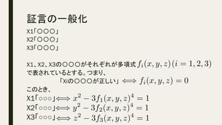 証言の一般化	
X1「〇〇〇」
X2「〇〇〇」
X3「〇〇〇」
X1、X2、X3の〇〇〇がそれぞれが多項式　　　　　　　
で表されているとする。つまり、
　　　　　　　　「Xiの〇〇〇が正しい」
このとき、
X1「○○○」
X2「○○○」
X3「○○○」
fi(x, y, z)<latexit sha1_base64="Pkpm5zFkZTCJu2nnj/1QGuG8Wzk=">AAACbXichVHLSsNAFD2Nr1pfVREERcSiVpByI4LiSnTj0ldVfFCSONXBNAlJWmyLP+BacCEKCiLiZ7jxB1z4CeLChYIbF96mAVFR7zAzZ87cc+fMjO6Y0vOJHiJKTW1dfUO0MdbU3NLaFm/vWPHsvGuItGGbtruma54wpSXSvvRNsea4QsvppljV92Yr+6sF4XrStpb9oiO2ctqOJbPS0Hym1rMZmdwfLY6WRjLxBKUoiP6fQA1BAmHM2/ErbGIbNgzkkYOABZ+xCQ0etw2oIDjMbaHMnMtIBvsCB4ixNs9ZgjM0Zvd43OHVRshavK7U9AK1waeY3F1W9mOQ7umaXuiObuiR3n+tVQ5qVLwUedarWuFk2g67l97+VeV49rH7qfrTs48sJgOvkr07AVO5hVHVF0rHL0tTi4PlIbqgJ/Z/Tg90yzewCq/G5YJYPEGMP0D9/tw/wcpYSqWUujCemJ4JvyKKHgwgye89gWnMYR5pPtfCEU5xFnlWupRepa+aqkRCTSe+hDL8Aer/jRw=</latexit><latexit sha1_base64="Pkpm5zFkZTCJu2nnj/1QGuG8Wzk=">AAACbXichVHLSsNAFD2Nr1pfVREERcSiVpByI4LiSnTj0ldVfFCSONXBNAlJWmyLP+BacCEKCiLiZ7jxB1z4CeLChYIbF96mAVFR7zAzZ87cc+fMjO6Y0vOJHiJKTW1dfUO0MdbU3NLaFm/vWPHsvGuItGGbtruma54wpSXSvvRNsea4QsvppljV92Yr+6sF4XrStpb9oiO2ctqOJbPS0Hym1rMZmdwfLY6WRjLxBKUoiP6fQA1BAmHM2/ErbGIbNgzkkYOABZ+xCQ0etw2oIDjMbaHMnMtIBvsCB4ixNs9ZgjM0Zvd43OHVRshavK7U9AK1waeY3F1W9mOQ7umaXuiObuiR3n+tVQ5qVLwUedarWuFk2g67l97+VeV49rH7qfrTs48sJgOvkr07AVO5hVHVF0rHL0tTi4PlIbqgJ/Z/Tg90yzewCq/G5YJYPEGMP0D9/tw/wcpYSqWUujCemJ4JvyKKHgwgye89gWnMYR5pPtfCEU5xFnlWupRepa+aqkRCTSe+hDL8Aer/jRw=</latexit><latexit sha1_base64="Pkpm5zFkZTCJu2nnj/1QGuG8Wzk=">AAACbXichVHLSsNAFD2Nr1pfVREERcSiVpByI4LiSnTj0ldVfFCSONXBNAlJWmyLP+BacCEKCiLiZ7jxB1z4CeLChYIbF96mAVFR7zAzZ87cc+fMjO6Y0vOJHiJKTW1dfUO0MdbU3NLaFm/vWPHsvGuItGGbtruma54wpSXSvvRNsea4QsvppljV92Yr+6sF4XrStpb9oiO2ctqOJbPS0Hym1rMZmdwfLY6WRjLxBKUoiP6fQA1BAmHM2/ErbGIbNgzkkYOABZ+xCQ0etw2oIDjMbaHMnMtIBvsCB4ixNs9ZgjM0Zvd43OHVRshavK7U9AK1waeY3F1W9mOQ7umaXuiObuiR3n+tVQ5qVLwUedarWuFk2g67l97+VeV49rH7qfrTs48sJgOvkr07AVO5hVHVF0rHL0tTi4PlIbqgJ/Z/Tg90yzewCq/G5YJYPEGMP0D9/tw/wcpYSqWUujCemJ4JvyKKHgwgye89gWnMYR5pPtfCEU5xFnlWupRepa+aqkRCTSe+hDL8Aer/jRw=</latexit><latexit sha1_base64="Pkpm5zFkZTCJu2nnj/1QGuG8Wzk=">AAACbXichVHLSsNAFD2Nr1pfVREERcSiVpByI4LiSnTj0ldVfFCSONXBNAlJWmyLP+BacCEKCiLiZ7jxB1z4CeLChYIbF96mAVFR7zAzZ87cc+fMjO6Y0vOJHiJKTW1dfUO0MdbU3NLaFm/vWPHsvGuItGGbtruma54wpSXSvvRNsea4QsvppljV92Yr+6sF4XrStpb9oiO2ctqOJbPS0Hym1rMZmdwfLY6WRjLxBKUoiP6fQA1BAmHM2/ErbGIbNgzkkYOABZ+xCQ0etw2oIDjMbaHMnMtIBvsCB4ixNs9ZgjM0Zvd43OHVRshavK7U9AK1waeY3F1W9mOQ7umaXuiObuiR3n+tVQ5qVLwUedarWuFk2g67l97+VeV49rH7qfrTs48sJgOvkr07AVO5hVHVF0rHL0tTi4PlIbqgJ/Z/Tg90yzewCq/G5YJYPEGMP0D9/tw/wcpYSqWUujCemJ4JvyKKHgwgye89gWnMYR5pPtfCEU5xFnlWupRepa+aqkRCTSe+hDL8Aer/jRw=</latexit>
(i = 1, 2, 3)<latexit sha1_base64="CvW7pLfHNhjmQMuB5NaXrzaysJs=">AAACbHichVG7SgNBFD1Z3/EVH4UgghgUhRDuqqAIQtDG0kTjAxXZXUcd3Be7m0AM/oCthYVaKIiIn2HjD1j4CSLYKNhYeLNZEBX1DjNz5sw9d87M6K4p/YDoIabU1NbVNzQ2xZtbWtvaEx2dS75T8AyRNxzT8VZ0zRemtEU+kIEpVlxPaJZuimV9b7ayv1wUni8dezEouWLD0nZsuS0NLWBqdVhOq6nR1NjIZiJJaQqj/ydQI5BEFPNO4grr2IIDAwVYELARMDahwee2BhUEl7kNlJnzGMlwX+AAcdYWOEtwhsbsHo87vFqLWJvXlZp+qDb4FJO7x8p+DNI9XdML3dENPdL7r7XKYY2KlxLPelUr3M32w56Ft39VFs8Bdj9Vf3oOsI3J0Ktk727IVG5hVPXF/eOXhancYHmILuiJ/Z/TA93yDeziq3GZFbkTxPkD1O/P/RMsjaZVSqvZ8WRmJvqKRvRiAMP83hPIYA7zyPO5Fo5wirPYs9Kt9Cp91VQlFmm68CWUoQ8EIou1</latexit><latexit sha1_base64="CvW7pLfHNhjmQMuB5NaXrzaysJs=">AAACbHichVG7SgNBFD1Z3/EVH4UgghgUhRDuqqAIQtDG0kTjAxXZXUcd3Be7m0AM/oCthYVaKIiIn2HjD1j4CSLYKNhYeLNZEBX1DjNz5sw9d87M6K4p/YDoIabU1NbVNzQ2xZtbWtvaEx2dS75T8AyRNxzT8VZ0zRemtEU+kIEpVlxPaJZuimV9b7ayv1wUni8dezEouWLD0nZsuS0NLWBqdVhOq6nR1NjIZiJJaQqj/ydQI5BEFPNO4grr2IIDAwVYELARMDahwee2BhUEl7kNlJnzGMlwX+AAcdYWOEtwhsbsHo87vFqLWJvXlZp+qDb4FJO7x8p+DNI9XdML3dENPdL7r7XKYY2KlxLPelUr3M32w56Ft39VFs8Bdj9Vf3oOsI3J0Ktk727IVG5hVPXF/eOXhancYHmILuiJ/Z/TA93yDeziq3GZFbkTxPkD1O/P/RMsjaZVSqvZ8WRmJvqKRvRiAMP83hPIYA7zyPO5Fo5wirPYs9Kt9Cp91VQlFmm68CWUoQ8EIou1</latexit><latexit sha1_base64="CvW7pLfHNhjmQMuB5NaXrzaysJs=">AAACbHichVG7SgNBFD1Z3/EVH4UgghgUhRDuqqAIQtDG0kTjAxXZXUcd3Be7m0AM/oCthYVaKIiIn2HjD1j4CSLYKNhYeLNZEBX1DjNz5sw9d87M6K4p/YDoIabU1NbVNzQ2xZtbWtvaEx2dS75T8AyRNxzT8VZ0zRemtEU+kIEpVlxPaJZuimV9b7ayv1wUni8dezEouWLD0nZsuS0NLWBqdVhOq6nR1NjIZiJJaQqj/ydQI5BEFPNO4grr2IIDAwVYELARMDahwee2BhUEl7kNlJnzGMlwX+AAcdYWOEtwhsbsHo87vFqLWJvXlZp+qDb4FJO7x8p+DNI9XdML3dENPdL7r7XKYY2KlxLPelUr3M32w56Ft39VFs8Bdj9Vf3oOsI3J0Ktk727IVG5hVPXF/eOXhancYHmILuiJ/Z/TA93yDeziq3GZFbkTxPkD1O/P/RMsjaZVSqvZ8WRmJvqKRvRiAMP83hPIYA7zyPO5Fo5wirPYs9Kt9Cp91VQlFmm68CWUoQ8EIou1</latexit><latexit sha1_base64="CvW7pLfHNhjmQMuB5NaXrzaysJs=">AAACbHichVG7SgNBFD1Z3/EVH4UgghgUhRDuqqAIQtDG0kTjAxXZXUcd3Be7m0AM/oCthYVaKIiIn2HjD1j4CSLYKNhYeLNZEBX1DjNz5sw9d87M6K4p/YDoIabU1NbVNzQ2xZtbWtvaEx2dS75T8AyRNxzT8VZ0zRemtEU+kIEpVlxPaJZuimV9b7ayv1wUni8dezEouWLD0nZsuS0NLWBqdVhOq6nR1NjIZiJJaQqj/ydQI5BEFPNO4grr2IIDAwVYELARMDahwee2BhUEl7kNlJnzGMlwX+AAcdYWOEtwhsbsHo87vFqLWJvXlZp+qDb4FJO7x8p+DNI9XdML3dENPdL7r7XKYY2KlxLPelUr3M32w56Ft39VFs8Bdj9Vf3oOsI3J0Ktk727IVG5hVPXF/eOXhancYHmILuiJ/Z/TA93yDeziq3GZFbkTxPkD1O/P/RMsjaZVSqvZ8WRmJvqKRvRiAMP83hPIYA7zyPO5Fo5wirPYs9Kt9Cp91VQlFmm68CWUoQ8EIou1</latexit>
() fi(x, y, z) = 0<latexit sha1_base64="MW4KV+3+JasWH+qsoCj64b1uU84=">AAAChXicSyrIySwuMTC4ycjEzMLKxs7BycXNw8vHLyAoFFacX1qUnBqanJ+TXxSRlFicmpOZlxpaklmSkxpRUJSamJuUkxqelO0Mkg8vSy0qzszPCympLEiNzU1Mz8tMy0xOLAEKxQsoxPjk56XnpKaVFGWmZ5QkFhXllyukxWdqVOhU6lRp2hrECygb6BmAgQImwxDKUGaAgoB8geUMMQwpDPkMyQylDLkMqQx5DCVAdg5DIkMxEEYzGDIYMBQAxWIZqoFiRUBWJlg+laGWgQuotxSoKhWoIhEomg0k04G8aKhoHpAPMrMYrDsZaEsOEBcBdSowqBpcNVhp8NnghMFqg5cGf3CaVQ02A+SWSiCdBNGbWhDP3yUR/J2grlwgXcKQgdCF180lDGkMFmC3ZgLdXgAWAfkiGaK/rGr652CrINVqNYNFBq+B7l9ocNPgMNAHeWVfkpcGpgbNZuACRoAhenBjMsKM9AwN9AwDTZQdnKBRwcEgzaDEoAEMb3MGBwYPhgCGUKC9bQxrGLYybGNiZ9JlMmEygyhlYoTqEWZAAUz2ABUalZc=</latexit><latexit sha1_base64="MW4KV+3+JasWH+qsoCj64b1uU84=">AAAChXicSyrIySwuMTC4ycjEzMLKxs7BycXNw8vHLyAoFFacX1qUnBqanJ+TXxSRlFicmpOZlxpaklmSkxpRUJSamJuUkxqelO0Mkg8vSy0qzszPCympLEiNzU1Mz8tMy0xOLAEKxQsoxPjk56XnpKaVFGWmZ5QkFhXllyukxWdqVOhU6lRp2hrECygb6BmAgQImwxDKUGaAgoB8geUMMQwpDPkMyQylDLkMqQx5DCVAdg5DIkMxEEYzGDIYMBQAxWIZqoFiRUBWJlg+laGWgQuotxSoKhWoIhEomg0k04G8aKhoHpAPMrMYrDsZaEsOEBcBdSowqBpcNVhp8NnghMFqg5cGf3CaVQ02A+SWSiCdBNGbWhDP3yUR/J2grlwgXcKQgdCF180lDGkMFmC3ZgLdXgAWAfkiGaK/rGr652CrINVqNYNFBq+B7l9ocNPgMNAHeWVfkpcGpgbNZuACRoAhenBjMsKM9AwN9AwDTZQdnKBRwcEgzaDEoAEMb3MGBwYPhgCGUKC9bQxrGLYybGNiZ9JlMmEygyhlYoTqEWZAAUz2ABUalZc=</latexit><latexit sha1_base64="MW4KV+3+JasWH+qsoCj64b1uU84=">AAAChXicSyrIySwuMTC4ycjEzMLKxs7BycXNw8vHLyAoFFacX1qUnBqanJ+TXxSRlFicmpOZlxpaklmSkxpRUJSamJuUkxqelO0Mkg8vSy0qzszPCympLEiNzU1Mz8tMy0xOLAEKxQsoxPjk56XnpKaVFGWmZ5QkFhXllyukxWdqVOhU6lRp2hrECygb6BmAgQImwxDKUGaAgoB8geUMMQwpDPkMyQylDLkMqQx5DCVAdg5DIkMxEEYzGDIYMBQAxWIZqoFiRUBWJlg+laGWgQuotxSoKhWoIhEomg0k04G8aKhoHpAPMrMYrDsZaEsOEBcBdSowqBpcNVhp8NnghMFqg5cGf3CaVQ02A+SWSiCdBNGbWhDP3yUR/J2grlwgXcKQgdCF180lDGkMFmC3ZgLdXgAWAfkiGaK/rGr652CrINVqNYNFBq+B7l9ocNPgMNAHeWVfkpcGpgbNZuACRoAhenBjMsKM9AwN9AwDTZQdnKBRwcEgzaDEoAEMb3MGBwYPhgCGUKC9bQxrGLYybGNiZ9JlMmEygyhlYoTqEWZAAUz2ABUalZc=</latexit><latexit sha1_base64="MW4KV+3+JasWH+qsoCj64b1uU84=">AAAChXicSyrIySwuMTC4ycjEzMLKxs7BycXNw8vHLyAoFFacX1qUnBqanJ+TXxSRlFicmpOZlxpaklmSkxpRUJSamJuUkxqelO0Mkg8vSy0qzszPCympLEiNzU1Mz8tMy0xOLAEKxQsoxPjk56XnpKaVFGWmZ5QkFhXllyukxWdqVOhU6lRp2hrECygb6BmAgQImwxDKUGaAgoB8geUMMQwpDPkMyQylDLkMqQx5DCVAdg5DIkMxEEYzGDIYMBQAxWIZqoFiRUBWJlg+laGWgQuotxSoKhWoIhEomg0k04G8aKhoHpAPMrMYrDsZaEsOEBcBdSowqBpcNVhp8NnghMFqg5cGf3CaVQ02A+SWSiCdBNGbWhDP3yUR/J2grlwgXcKQgdCF180lDGkMFmC3ZgLdXgAWAfkiGaK/rGr652CrINVqNYNFBq+B7l9ocNPgMNAHeWVfkpcGpgbNZuACRoAhenBjMsKM9AwN9AwDTZQdnKBRwcEgzaDEoAEMb3MGBwYPhgCGUKC9bQxrGLYybGNiZ9JlMmEygyhlYoTqEWZAAUz2ABUalZc=</latexit>
() x2
3f1(x, y, z)4
= 1<latexit sha1_base64="eF8VrNcvaxrv8fOueZajw2yKURw=">AAACjHicSyrIySwuMTC4ycjEzMLKxs7BycXNw8vHLyAoFFacX1qUnBqanJ+TXxSRlFicmpOZlxpaklmSkxpRUJSamJuUkxqelO0Mkg8vSy0qzszPCympLEiNzU1Mz8tMy0xOLAEKxQuox/jk56XnpKaVFGWmZ5QkFhXllytUxBnpGqfFG2pU6FTqVGnGmdgaxgsoG+gZgIECJsMQylBmgIKAfIHlDDEMKQz5DMkMpQy5DKkMeQwlQHYOQyJDMRBGMxgyGDAUAMViGaqBYkVAViZYPpWhloELqLcUqCoVqCIRKJoNJNOBvGioaB6QDzKzGKw7GWhLDhAXAXUqMKgaXDVYafDZ4ITBaoOXBn9wmlUNNgPklkognQTRm1oQz98lEfydoK5cIF3CkIHQhdfNJQxpDBZgt2YC3V4AFgH5Ihmiv6xq+udgqyDVajWDRQavge5faHDT4DDQB3llX5KXBqYGzWbgAkaAIXpwYzLCjPQMDfQMA02UHZygUcHBIM2gxKABDG9zBgcGD4YAhlCgvb0Mmxn2MOxl4mMyYbJmsoUoZWKE6hFmQAFMbgD4hJeg</latexit><latexit sha1_base64="eF8VrNcvaxrv8fOueZajw2yKURw=">AAACjHicSyrIySwuMTC4ycjEzMLKxs7BycXNw8vHLyAoFFacX1qUnBqanJ+TXxSRlFicmpOZlxpaklmSkxpRUJSamJuUkxqelO0Mkg8vSy0qzszPCympLEiNzU1Mz8tMy0xOLAEKxQuox/jk56XnpKaVFGWmZ5QkFhXllytUxBnpGqfFG2pU6FTqVGnGmdgaxgsoG+gZgIECJsMQylBmgIKAfIHlDDEMKQz5DMkMpQy5DKkMeQwlQHYOQyJDMRBGMxgyGDAUAMViGaqBYkVAViZYPpWhloELqLcUqCoVqCIRKJoNJNOBvGioaB6QDzKzGKw7GWhLDhAXAXUqMKgaXDVYafDZ4ITBaoOXBn9wmlUNNgPklkognQTRm1oQz98lEfydoK5cIF3CkIHQhdfNJQxpDBZgt2YC3V4AFgH5Ihmiv6xq+udgqyDVajWDRQavge5faHDT4DDQB3llX5KXBqYGzWbgAkaAIXpwYzLCjPQMDfQMA02UHZygUcHBIM2gxKABDG9zBgcGD4YAhlCgvb0Mmxn2MOxl4mMyYbJmsoUoZWKE6hFmQAFMbgD4hJeg</latexit><latexit sha1_base64="eF8VrNcvaxrv8fOueZajw2yKURw=">AAACjHicSyrIySwuMTC4ycjEzMLKxs7BycXNw8vHLyAoFFacX1qUnBqanJ+TXxSRlFicmpOZlxpaklmSkxpRUJSamJuUkxqelO0Mkg8vSy0qzszPCympLEiNzU1Mz8tMy0xOLAEKxQuox/jk56XnpKaVFGWmZ5QkFhXllytUxBnpGqfFG2pU6FTqVGnGmdgaxgsoG+gZgIECJsMQylBmgIKAfIHlDDEMKQz5DMkMpQy5DKkMeQwlQHYOQyJDMRBGMxgyGDAUAMViGaqBYkVAViZYPpWhloELqLcUqCoVqCIRKJoNJNOBvGioaB6QDzKzGKw7GWhLDhAXAXUqMKgaXDVYafDZ4ITBaoOXBn9wmlUNNgPklkognQTRm1oQz98lEfydoK5cIF3CkIHQhdfNJQxpDBZgt2YC3V4AFgH5Ihmiv6xq+udgqyDVajWDRQavge5faHDT4DDQB3llX5KXBqYGzWbgAkaAIXpwYzLCjPQMDfQMA02UHZygUcHBIM2gxKABDG9zBgcGD4YAhlCgvb0Mmxn2MOxl4mMyYbJmsoUoZWKE6hFmQAFMbgD4hJeg</latexit><latexit sha1_base64="eF8VrNcvaxrv8fOueZajw2yKURw=">AAACjHicSyrIySwuMTC4ycjEzMLKxs7BycXNw8vHLyAoFFacX1qUnBqanJ+TXxSRlFicmpOZlxpaklmSkxpRUJSamJuUkxqelO0Mkg8vSy0qzszPCympLEiNzU1Mz8tMy0xOLAEKxQuox/jk56XnpKaVFGWmZ5QkFhXllytUxBnpGqfFG2pU6FTqVGnGmdgaxgsoG+gZgIECJsMQylBmgIKAfIHlDDEMKQz5DMkMpQy5DKkMeQwlQHYOQyJDMRBGMxgyGDAUAMViGaqBYkVAViZYPpWhloELqLcUqCoVqCIRKJoNJNOBvGioaB6QDzKzGKw7GWhLDhAXAXUqMKgaXDVYafDZ4ITBaoOXBn9wmlUNNgPklkognQTRm1oQz98lEfydoK5cIF3CkIHQhdfNJQxpDBZgt2YC3V4AFgH5Ihmiv6xq+udgqyDVajWDRQavge5faHDT4DDQB3llX5KXBqYGzWbgAkaAIXpwYzLCjPQMDfQMA02UHZygUcHBIM2gxKABDG9zBgcGD4YAhlCgvb0Mmxn2MOxl4mMyYbJmsoUoZWKE6hFmQAFMbgD4hJeg</latexit>
() y2
3f2(x, y, z)4
= 1<latexit sha1_base64="ByevHITFg2KX6Q0n819zQpa28dc=">AAACjHicSyrIySwuMTC4ycjEzMLKxs7BycXNw8vHLyAoFFacX1qUnBqanJ+TXxSRlFicmpOZlxpaklmSkxpRUJSamJuUkxqelO0Mkg8vSy0qzszPCympLEiNzU1Mz8tMy0xOLAEKxQuox/jk56XnpKaVFGWmZ5QkFhXllytUxhnpGqfFG2lU6FTqVGnGmdgaxgsoG+gZgIECJsMQylBmgIKAfIHlDDEMKQz5DMkMpQy5DKkMeQwlQHYOQyJDMRBGMxgyGDAUAMViGaqBYkVAViZYPpWhloELqLcUqCoVqCIRKJoNJNOBvGioaB6QDzKzGKw7GWhLDhAXAXUqMKgaXDVYafDZ4ITBaoOXBn9wmlUNNgPklkognQTRm1oQz98lEfydoK5cIF3CkIHQhdfNJQxpDBZgt2YC3V4AFgH5Ihmiv6xq+udgqyDVajWDRQavge5faHDT4DDQB3llX5KXBqYGzWbgAkaAIXpwYzLCjPQMDfQMA02UHZygUcHBIM2gxKABDG9zBgcGD4YAhlCgvb0Mmxn2MOxl4mMyYbJmsoUoZWKE6hFmQAFMbgD8oZei</latexit><latexit sha1_base64="ByevHITFg2KX6Q0n819zQpa28dc=">AAACjHicSyrIySwuMTC4ycjEzMLKxs7BycXNw8vHLyAoFFacX1qUnBqanJ+TXxSRlFicmpOZlxpaklmSkxpRUJSamJuUkxqelO0Mkg8vSy0qzszPCympLEiNzU1Mz8tMy0xOLAEKxQuox/jk56XnpKaVFGWmZ5QkFhXllytUxhnpGqfFG2lU6FTqVGnGmdgaxgsoG+gZgIECJsMQylBmgIKAfIHlDDEMKQz5DMkMpQy5DKkMeQwlQHYOQyJDMRBGMxgyGDAUAMViGaqBYkVAViZYPpWhloELqLcUqCoVqCIRKJoNJNOBvGioaB6QDzKzGKw7GWhLDhAXAXUqMKgaXDVYafDZ4ITBaoOXBn9wmlUNNgPklkognQTRm1oQz98lEfydoK5cIF3CkIHQhdfNJQxpDBZgt2YC3V4AFgH5Ihmiv6xq+udgqyDVajWDRQavge5faHDT4DDQB3llX5KXBqYGzWbgAkaAIXpwYzLCjPQMDfQMA02UHZygUcHBIM2gxKABDG9zBgcGD4YAhlCgvb0Mmxn2MOxl4mMyYbJmsoUoZWKE6hFmQAFMbgD8oZei</latexit><latexit sha1_base64="ByevHITFg2KX6Q0n819zQpa28dc=">AAACjHicSyrIySwuMTC4ycjEzMLKxs7BycXNw8vHLyAoFFacX1qUnBqanJ+TXxSRlFicmpOZlxpaklmSkxpRUJSamJuUkxqelO0Mkg8vSy0qzszPCympLEiNzU1Mz8tMy0xOLAEKxQuox/jk56XnpKaVFGWmZ5QkFhXllytUxhnpGqfFG2lU6FTqVGnGmdgaxgsoG+gZgIECJsMQylBmgIKAfIHlDDEMKQz5DMkMpQy5DKkMeQwlQHYOQyJDMRBGMxgyGDAUAMViGaqBYkVAViZYPpWhloELqLcUqCoVqCIRKJoNJNOBvGioaB6QDzKzGKw7GWhLDhAXAXUqMKgaXDVYafDZ4ITBaoOXBn9wmlUNNgPklkognQTRm1oQz98lEfydoK5cIF3CkIHQhdfNJQxpDBZgt2YC3V4AFgH5Ihmiv6xq+udgqyDVajWDRQavge5faHDT4DDQB3llX5KXBqYGzWbgAkaAIXpwYzLCjPQMDfQMA02UHZygUcHBIM2gxKABDG9zBgcGD4YAhlCgvb0Mmxn2MOxl4mMyYbJmsoUoZWKE6hFmQAFMbgD8oZei</latexit><latexit sha1_base64="ByevHITFg2KX6Q0n819zQpa28dc=">AAACjHicSyrIySwuMTC4ycjEzMLKxs7BycXNw8vHLyAoFFacX1qUnBqanJ+TXxSRlFicmpOZlxpaklmSkxpRUJSamJuUkxqelO0Mkg8vSy0qzszPCympLEiNzU1Mz8tMy0xOLAEKxQuox/jk56XnpKaVFGWmZ5QkFhXllytUxhnpGqfFG2lU6FTqVGnGmdgaxgsoG+gZgIECJsMQylBmgIKAfIHlDDEMKQz5DMkMpQy5DKkMeQwlQHYOQyJDMRBGMxgyGDAUAMViGaqBYkVAViZYPpWhloELqLcUqCoVqCIRKJoNJNOBvGioaB6QDzKzGKw7GWhLDhAXAXUqMKgaXDVYafDZ4ITBaoOXBn9wmlUNNgPklkognQTRm1oQz98lEfydoK5cIF3CkIHQhdfNJQxpDBZgt2YC3V4AFgH5Ihmiv6xq+udgqyDVajWDRQavge5faHDT4DDQB3llX5KXBqYGzWbgAkaAIXpwYzLCjPQMDfQMA02UHZygUcHBIM2gxKABDG9zBgcGD4YAhlCgvb0Mmxn2MOxl4mMyYbJmsoUoZWKE6hFmQAFMbgD8oZei</latexit>
() z2
3f3(x, y, z)4
= 1<latexit sha1_base64="gYhJrzpWiMxCT7knTl8bFDtaFSU=">AAACjHicSyrIySwuMTC4ycjEzMLKxs7BycXNw8vHLyAoFFacX1qUnBqanJ+TXxSRlFicmpOZlxpaklmSkxpRUJSamJuUkxqelO0Mkg8vSy0qzszPCympLEiNzU1Mz8tMy0xOLAEKxQuox/jk56XnpKaVFGWmZ5QkFhXllytUxRnpGqfFG2tU6FTqVGnGmdgaxgsoG+gZgIECJsMQylBmgIKAfIHlDDEMKQz5DMkMpQy5DKkMeQwlQHYOQyJDMRBGMxgyGDAUAMViGaqBYkVAViZYPpWhloELqLcUqCoVqCIRKJoNJNOBvGioaB6QDzKzGKw7GWhLDhAXAXUqMKgaXDVYafDZ4ITBaoOXBn9wmlUNNgPklkognQTRm1oQz98lEfydoK5cIF3CkIHQhdfNJQxpDBZgt2YC3V4AFgH5Ihmiv6xq+udgqyDVajWDRQavge5faHDT4DDQB3llX5KXBqYGzWbgAkaAIXpwYzLCjPQMDfQMA02UHZygUcHBIM2gxKABDG9zBgcGD4YAhlCgvb0Mmxn2MOxl4mMyYbJmsoUoZWKE6hFmQAFMbgAAzZek</latexit><latexit sha1_base64="gYhJrzpWiMxCT7knTl8bFDtaFSU=">AAACjHicSyrIySwuMTC4ycjEzMLKxs7BycXNw8vHLyAoFFacX1qUnBqanJ+TXxSRlFicmpOZlxpaklmSkxpRUJSamJuUkxqelO0Mkg8vSy0qzszPCympLEiNzU1Mz8tMy0xOLAEKxQuox/jk56XnpKaVFGWmZ5QkFhXllytUxRnpGqfFG2tU6FTqVGnGmdgaxgsoG+gZgIECJsMQylBmgIKAfIHlDDEMKQz5DMkMpQy5DKkMeQwlQHYOQyJDMRBGMxgyGDAUAMViGaqBYkVAViZYPpWhloELqLcUqCoVqCIRKJoNJNOBvGioaB6QDzKzGKw7GWhLDhAXAXUqMKgaXDVYafDZ4ITBaoOXBn9wmlUNNgPklkognQTRm1oQz98lEfydoK5cIF3CkIHQhdfNJQxpDBZgt2YC3V4AFgH5Ihmiv6xq+udgqyDVajWDRQavge5faHDT4DDQB3llX5KXBqYGzWbgAkaAIXpwYzLCjPQMDfQMA02UHZygUcHBIM2gxKABDG9zBgcGD4YAhlCgvb0Mmxn2MOxl4mMyYbJmsoUoZWKE6hFmQAFMbgAAzZek</latexit><latexit sha1_base64="gYhJrzpWiMxCT7knTl8bFDtaFSU=">AAACjHicSyrIySwuMTC4ycjEzMLKxs7BycXNw8vHLyAoFFacX1qUnBqanJ+TXxSRlFicmpOZlxpaklmSkxpRUJSamJuUkxqelO0Mkg8vSy0qzszPCympLEiNzU1Mz8tMy0xOLAEKxQuox/jk56XnpKaVFGWmZ5QkFhXllytUxRnpGqfFG2tU6FTqVGnGmdgaxgsoG+gZgIECJsMQylBmgIKAfIHlDDEMKQz5DMkMpQy5DKkMeQwlQHYOQyJDMRBGMxgyGDAUAMViGaqBYkVAViZYPpWhloELqLcUqCoVqCIRKJoNJNOBvGioaB6QDzKzGKw7GWhLDhAXAXUqMKgaXDVYafDZ4ITBaoOXBn9wmlUNNgPklkognQTRm1oQz98lEfydoK5cIF3CkIHQhdfNJQxpDBZgt2YC3V4AFgH5Ihmiv6xq+udgqyDVajWDRQavge5faHDT4DDQB3llX5KXBqYGzWbgAkaAIXpwYzLCjPQMDfQMA02UHZygUcHBIM2gxKABDG9zBgcGD4YAhlCgvb0Mmxn2MOxl4mMyYbJmsoUoZWKE6hFmQAFMbgAAzZek</latexit><latexit sha1_base64="gYhJrzpWiMxCT7knTl8bFDtaFSU=">AAACjHicSyrIySwuMTC4ycjEzMLKxs7BycXNw8vHLyAoFFacX1qUnBqanJ+TXxSRlFicmpOZlxpaklmSkxpRUJSamJuUkxqelO0Mkg8vSy0qzszPCympLEiNzU1Mz8tMy0xOLAEKxQuox/jk56XnpKaVFGWmZ5QkFhXllytUxRnpGqfFG2tU6FTqVGnGmdgaxgsoG+gZgIECJsMQylBmgIKAfIHlDDEMKQz5DMkMpQy5DKkMeQwlQHYOQyJDMRBGMxgyGDAUAMViGaqBYkVAViZYPpWhloELqLcUqCoVqCIRKJoNJNOBvGioaB6QDzKzGKw7GWhLDhAXAXUqMKgaXDVYafDZ4ITBaoOXBn9wmlUNNgPklkognQTRm1oQz98lEfydoK5cIF3CkIHQhdfNJQxpDBZgt2YC3V4AFgH5Ihmiv6xq+udgqyDVajWDRQavge5faHDT4DDQB3llX5KXBqYGzWbgAkaAIXpwYzLCjPQMDfQMA02UHZygUcHBIM2gxKABDG9zBgcGD4YAhlCgvb0Mmxn2MOxl4mMyYbJmsoUoZWKE6hFmQAFMbgAAzZek</latexit>
 
