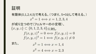 証明	
有限体{0,1,2,4,5}で考える。（つまり、5=0として考える。）
が成り立つので（フェルマーの小定理）、　　　　　
　　　　　　　　　　　　　　　　　に対し
また、
x4
= 1 () x = 1, 2, 3, 4<latexit sha1_base64="16UaCNN49KYYQvOIk9/9E+H6CUk=">AAACh3icSyrIySwuMTC4ycjEzMLKxs7BycXNw8vHLyAoFFacX1qUnBqanJ+TXxSRlFicmpOZlxpaklmSkxpRUJSamJuUkxqelO0Mkg8vSy0qzszPCympLEiNzU1Mz8tMy0xOLAEKxQsoVcSZ2BrG+OTnpeekppUUZaZnlCQWFeWXK1TYGuoY6RjrmMQLKBvoGYCBAibDEMpQZoCCgHyB5QwxDCkM+QzJDKUMuQypDHkMJUB2DkMiQzEQRjMYMhgwFADFYhmqgWJFQFYmWD6VoZaBC6i3FKgqFagiESiaDSTTgbxoqGgekA8ysxisOxloSw4QFwF1KjCoGlw1WGnw2eCEwWqDlwZ/cJpVDTYD5JZKIJ0E0ZtaEM/fJRH8naCuXCBdwpCB0IXXzSUMaQwWYLdmAt1eABYB+SIZor+savrnYKsg1Wo1g0UGr4HuX2hw0+Aw0Ad5ZV+SlwamBs1m4AJGgCF6cGMywoz0DA30DANNlB2coFHBwSDNoMSgAQxvcwYHBg+GAIZQoL0dDOsYtjPsYOJk0mcyY7KAKGVihOoRZkABTI4AAbWVdw==</latexit><latexit sha1_base64="16UaCNN49KYYQvOIk9/9E+H6CUk=">AAACh3icSyrIySwuMTC4ycjEzMLKxs7BycXNw8vHLyAoFFacX1qUnBqanJ+TXxSRlFicmpOZlxpaklmSkxpRUJSamJuUkxqelO0Mkg8vSy0qzszPCympLEiNzU1Mz8tMy0xOLAEKxQsoVcSZ2BrG+OTnpeekppUUZaZnlCQWFeWXK1TYGuoY6RjrmMQLKBvoGYCBAibDEMpQZoCCgHyB5QwxDCkM+QzJDKUMuQypDHkMJUB2DkMiQzEQRjMYMhgwFADFYhmqgWJFQFYmWD6VoZaBC6i3FKgqFagiESiaDSTTgbxoqGgekA8ysxisOxloSw4QFwF1KjCoGlw1WGnw2eCEwWqDlwZ/cJpVDTYD5JZKIJ0E0ZtaEM/fJRH8naCuXCBdwpCB0IXXzSUMaQwWYLdmAt1eABYB+SIZor+savrnYKsg1Wo1g0UGr4HuX2hw0+Aw0Ad5ZV+SlwamBs1m4AJGgCF6cGMywoz0DA30DANNlB2coFHBwSDNoMSgAQxvcwYHBg+GAIZQoL0dDOsYtjPsYOJk0mcyY7KAKGVihOoRZkABTI4AAbWVdw==</latexit><latexit sha1_base64="16UaCNN49KYYQvOIk9/9E+H6CUk=">AAACh3icSyrIySwuMTC4ycjEzMLKxs7BycXNw8vHLyAoFFacX1qUnBqanJ+TXxSRlFicmpOZlxpaklmSkxpRUJSamJuUkxqelO0Mkg8vSy0qzszPCympLEiNzU1Mz8tMy0xOLAEKxQsoVcSZ2BrG+OTnpeekppUUZaZnlCQWFeWXK1TYGuoY6RjrmMQLKBvoGYCBAibDEMpQZoCCgHyB5QwxDCkM+QzJDKUMuQypDHkMJUB2DkMiQzEQRjMYMhgwFADFYhmqgWJFQFYmWD6VoZaBC6i3FKgqFagiESiaDSTTgbxoqGgekA8ysxisOxloSw4QFwF1KjCoGlw1WGnw2eCEwWqDlwZ/cJpVDTYD5JZKIJ0E0ZtaEM/fJRH8naCuXCBdwpCB0IXXzSUMaQwWYLdmAt1eABYB+SIZor+savrnYKsg1Wo1g0UGr4HuX2hw0+Aw0Ad5ZV+SlwamBs1m4AJGgCF6cGMywoz0DA30DANNlB2coFHBwSDNoMSgAQxvcwYHBg+GAIZQoL0dDOsYtjPsYOJk0mcyY7KAKGVihOoRZkABTI4AAbWVdw==</latexit><latexit sha1_base64="16UaCNN49KYYQvOIk9/9E+H6CUk=">AAACh3icSyrIySwuMTC4ycjEzMLKxs7BycXNw8vHLyAoFFacX1qUnBqanJ+TXxSRlFicmpOZlxpaklmSkxpRUJSamJuUkxqelO0Mkg8vSy0qzszPCympLEiNzU1Mz8tMy0xOLAEKxQsoVcSZ2BrG+OTnpeekppUUZaZnlCQWFeWXK1TYGuoY6RjrmMQLKBvoGYCBAibDEMpQZoCCgHyB5QwxDCkM+QzJDKUMuQypDHkMJUB2DkMiQzEQRjMYMhgwFADFYhmqgWJFQFYmWD6VoZaBC6i3FKgqFagiESiaDSTTgbxoqGgekA8ysxisOxloSw4QFwF1KjCoGlw1WGnw2eCEwWqDlwZ/cJpVDTYD5JZKIJ0E0ZtaEM/fJRH8naCuXCBdwpCB0IXXzSUMaQwWYLdmAt1eABYB+SIZor+savrnYKsg1Wo1g0UGr4HuX2hw0+Aw0Ad5ZV+SlwamBs1m4AJGgCF6cGMywoz0DA30DANNlB2coFHBwSDNoMSgAQxvcwYHBg+GAIZQoL0dDOsYtjPsYOJk0mcyY7KAKGVihOoRZkABTI4AAbWVdw==</latexit>
f(x, y, z)4
= 0 () f(x, y, z) = 0<latexit sha1_base64="K9qphfoJ7EMB3+RUKLNjFXzM+F0=">AAACkHicSyrIySwuMTC4ycjEzMLKxs7BycXNw8vHLyAoFFacX1qUnBqanJ+TXxSRlFicmpOZlxpaklmSkxpRUJSamJuUkxqelO0Mkg8vSy0qzszPCympLEiNzU1Mz8tMy0xOLAEKxQtop2lU6FTqVGnGmdgaKMT45Oel56SmlRRlpmeUJBYV5ZcrwBTYGsQLKBvoGYCBAibDEMpQZoCCgHyB5QwxDCkM+QzJDKUMuQypDHkMJUB2DkMiQzEQRjMYMhgwFADFYhmqgWJFQFYmWD6VoZaBC6i3FKgqFagiESiaDSTTgbxoqGgekA8ysxisOxloSw4QFwF1KjCoGlw1WGnw2eCEwWqDlwZ/cJpVDTYD5JZKIJ0E0ZtaEM/fJRH8naCuXCBdwpCB0IXXzSUMaQwWYLdmAt1eABYB+SIZor+savrnYKsg1Wo1g0UGr4HuX2hw0+Aw0Ad5ZV+SlwamBs1m4AJGgCF6cGMywoz0DA30DANNlB2coFHBwSDNoMSgAQxvcwYHBg+GAIZQoL0TGbYzHGA4yCTEZMFkz+QIUcrECNUjzIACmLwAwuqY1g==</latexit><latexit sha1_base64="K9qphfoJ7EMB3+RUKLNjFXzM+F0=">AAACkHicSyrIySwuMTC4ycjEzMLKxs7BycXNw8vHLyAoFFacX1qUnBqanJ+TXxSRlFicmpOZlxpaklmSkxpRUJSamJuUkxqelO0Mkg8vSy0qzszPCympLEiNzU1Mz8tMy0xOLAEKxQtop2lU6FTqVGnGmdgaKMT45Oel56SmlRRlpmeUJBYV5ZcrwBTYGsQLKBvoGYCBAibDEMpQZoCCgHyB5QwxDCkM+QzJDKUMuQypDHkMJUB2DkMiQzEQRjMYMhgwFADFYhmqgWJFQFYmWD6VoZaBC6i3FKgqFagiESiaDSTTgbxoqGgekA8ysxisOxloSw4QFwF1KjCoGlw1WGnw2eCEwWqDlwZ/cJpVDTYD5JZKIJ0E0ZtaEM/fJRH8naCuXCBdwpCB0IXXzSUMaQwWYLdmAt1eABYB+SIZor+savrnYKsg1Wo1g0UGr4HuX2hw0+Aw0Ad5ZV+SlwamBs1m4AJGgCF6cGMywoz0DA30DANNlB2coFHBwSDNoMSgAQxvcwYHBg+GAIZQoL0TGbYzHGA4yCTEZMFkz+QIUcrECNUjzIACmLwAwuqY1g==</latexit><latexit sha1_base64="K9qphfoJ7EMB3+RUKLNjFXzM+F0=">AAACkHicSyrIySwuMTC4ycjEzMLKxs7BycXNw8vHLyAoFFacX1qUnBqanJ+TXxSRlFicmpOZlxpaklmSkxpRUJSamJuUkxqelO0Mkg8vSy0qzszPCympLEiNzU1Mz8tMy0xOLAEKxQtop2lU6FTqVGnGmdgaKMT45Oel56SmlRRlpmeUJBYV5ZcrwBTYGsQLKBvoGYCBAibDEMpQZoCCgHyB5QwxDCkM+QzJDKUMuQypDHkMJUB2DkMiQzEQRjMYMhgwFADFYhmqgWJFQFYmWD6VoZaBC6i3FKgqFagiESiaDSTTgbxoqGgekA8ysxisOxloSw4QFwF1KjCoGlw1WGnw2eCEwWqDlwZ/cJpVDTYD5JZKIJ0E0ZtaEM/fJRH8naCuXCBdwpCB0IXXzSUMaQwWYLdmAt1eABYB+SIZor+savrnYKsg1Wo1g0UGr4HuX2hw0+Aw0Ad5ZV+SlwamBs1m4AJGgCF6cGMywoz0DA30DANNlB2coFHBwSDNoMSgAQxvcwYHBg+GAIZQoL0TGbYzHGA4yCTEZMFkz+QIUcrECNUjzIACmLwAwuqY1g==</latexit><latexit sha1_base64="K9qphfoJ7EMB3+RUKLNjFXzM+F0=">AAACkHicSyrIySwuMTC4ycjEzMLKxs7BycXNw8vHLyAoFFacX1qUnBqanJ+TXxSRlFicmpOZlxpaklmSkxpRUJSamJuUkxqelO0Mkg8vSy0qzszPCympLEiNzU1Mz8tMy0xOLAEKxQtop2lU6FTqVGnGmdgaKMT45Oel56SmlRRlpmeUJBYV5ZcrwBTYGsQLKBvoGYCBAibDEMpQZoCCgHyB5QwxDCkM+QzJDKUMuQypDHkMJUB2DkMiQzEQRjMYMhgwFADFYhmqgWJFQFYmWD6VoZaBC6i3FKgqFagiESiaDSTTgbxoqGgekA8ysxisOxloSw4QFwF1KjCoGlw1WGnw2eCEwWqDlwZ/cJpVDTYD5JZKIJ0E0ZtaEM/fJRH8naCuXCBdwpCB0IXXzSUMaQwWYLdmAt1eABYB+SIZor+savrnYKsg1Wo1g0UGr4HuX2hw0+Aw0Ad5ZV+SlwamBs1m4AJGgCF6cGMywoz0DA30DANNlB2coFHBwSDNoMSgAQxvcwYHBg+GAIZQoL0TGbYzHGA4yCTEZMFkz+QIUcrECNUjzIACmLwAwuqY1g==</latexit>
{x, y, z} ⇢ {0, 1, 2, 3, 4}<latexit sha1_base64="ZMoJgD35bAuy0yQp7lrOFyxkxsE=">AAACg3ichVFNS+NAGH6MX7Wu2tWLIEixKIKhvKmFXRYWRC8e/diqYKQkcdTQNAnJtGwNvXnyD3jwpCCiHvUfePEPePAnyB4VvOxh36aBZVfUd5iZZ555n3eemTF9xw4l0UOH0tnV3dOb6kv3fxoYHMp8Hl4LvVpgiZLlOV6wYRqhcGxXlKQtHbHhB8Komo5YNysLrf31ughC23N/yIYvtqrGrmvv2JYhmSpnxvXop9pQ9/WmHtbMUMisHpGqqQV1Vi3qzXImR3mKI/saaAnIIYklL3MOHdvwYKGGKgRcSMYODITcNqGB4DO3hYi5gJEd7ws0kWZtjbMEZxjMVnjc5dVmwrq8btUMY7XFpzjcA1ZmMUn3dEFPdEdX9Ei/36wVxTVaXho8m22t8MtDh6OrLx+qqjxL7P1VvetZYgdfY682e/djpnULq62v7x89rX5bmYym6JR+sf8TeqBbvoFbf7bOlsXKMdL8Adr/z/0arBXyGuW15WJubj75ihTGMIFpfu8vmMMillDicw9wiWvcKN3KjFJQiu1UpSPRjOCfUL7/AQP2k7M=</latexit><latexit sha1_base64="ZMoJgD35bAuy0yQp7lrOFyxkxsE=">AAACg3ichVFNS+NAGH6MX7Wu2tWLIEixKIKhvKmFXRYWRC8e/diqYKQkcdTQNAnJtGwNvXnyD3jwpCCiHvUfePEPePAnyB4VvOxh36aBZVfUd5iZZ555n3eemTF9xw4l0UOH0tnV3dOb6kv3fxoYHMp8Hl4LvVpgiZLlOV6wYRqhcGxXlKQtHbHhB8Komo5YNysLrf31ughC23N/yIYvtqrGrmvv2JYhmSpnxvXop9pQ9/WmHtbMUMisHpGqqQV1Vi3qzXImR3mKI/saaAnIIYklL3MOHdvwYKGGKgRcSMYODITcNqGB4DO3hYi5gJEd7ws0kWZtjbMEZxjMVnjc5dVmwrq8btUMY7XFpzjcA1ZmMUn3dEFPdEdX9Ei/36wVxTVaXho8m22t8MtDh6OrLx+qqjxL7P1VvetZYgdfY682e/djpnULq62v7x89rX5bmYym6JR+sf8TeqBbvoFbf7bOlsXKMdL8Adr/z/0arBXyGuW15WJubj75ihTGMIFpfu8vmMMillDicw9wiWvcKN3KjFJQiu1UpSPRjOCfUL7/AQP2k7M=</latexit><latexit sha1_base64="ZMoJgD35bAuy0yQp7lrOFyxkxsE=">AAACg3ichVFNS+NAGH6MX7Wu2tWLIEixKIKhvKmFXRYWRC8e/diqYKQkcdTQNAnJtGwNvXnyD3jwpCCiHvUfePEPePAnyB4VvOxh36aBZVfUd5iZZ555n3eemTF9xw4l0UOH0tnV3dOb6kv3fxoYHMp8Hl4LvVpgiZLlOV6wYRqhcGxXlKQtHbHhB8Komo5YNysLrf31ughC23N/yIYvtqrGrmvv2JYhmSpnxvXop9pQ9/WmHtbMUMisHpGqqQV1Vi3qzXImR3mKI/saaAnIIYklL3MOHdvwYKGGKgRcSMYODITcNqGB4DO3hYi5gJEd7ws0kWZtjbMEZxjMVnjc5dVmwrq8btUMY7XFpzjcA1ZmMUn3dEFPdEdX9Ei/36wVxTVaXho8m22t8MtDh6OrLx+qqjxL7P1VvetZYgdfY682e/djpnULq62v7x89rX5bmYym6JR+sf8TeqBbvoFbf7bOlsXKMdL8Adr/z/0arBXyGuW15WJubj75ihTGMIFpfu8vmMMillDicw9wiWvcKN3KjFJQiu1UpSPRjOCfUL7/AQP2k7M=</latexit><latexit sha1_base64="ZMoJgD35bAuy0yQp7lrOFyxkxsE=">AAACg3ichVFNS+NAGH6MX7Wu2tWLIEixKIKhvKmFXRYWRC8e/diqYKQkcdTQNAnJtGwNvXnyD3jwpCCiHvUfePEPePAnyB4VvOxh36aBZVfUd5iZZ555n3eemTF9xw4l0UOH0tnV3dOb6kv3fxoYHMp8Hl4LvVpgiZLlOV6wYRqhcGxXlKQtHbHhB8Komo5YNysLrf31ughC23N/yIYvtqrGrmvv2JYhmSpnxvXop9pQ9/WmHtbMUMisHpGqqQV1Vi3qzXImR3mKI/saaAnIIYklL3MOHdvwYKGGKgRcSMYODITcNqGB4DO3hYi5gJEd7ws0kWZtjbMEZxjMVnjc5dVmwrq8btUMY7XFpzjcA1ZmMUn3dEFPdEdX9Ei/36wVxTVaXho8m22t8MtDh6OrLx+qqjxL7P1VvetZYgdfY682e/djpnULq62v7x89rX5bmYym6JR+sf8TeqBbvoFbf7bOlsXKMdL8Adr/z/0arBXyGuW15WJubj75ihTGMIFpfu8vmMMillDicw9wiWvcKN3KjFJQiu1UpSPRjOCfUL7/AQP2k7M=</latexit>
f(x, y, z)4
= 1 () f(x, y, z) 6= 0<latexit sha1_base64="mWKzA+jDei2SnOQQMO2d6+XkNy0=">AAAClHicSyrIySwuMTC4ycjEzMLKxs7BycXNw8vHLyAoFFacX1qUnBqanJ+TXxSRlFicmpOZlxpaklmSkxpRUJSamJuUkxqelO0Mkg8vSy0qzszPCympLEiNzU1Mz8tMy0xOLAEKxQvop2lU6FTqVGnGmdgaKsT45Oel56SmlRRlpmeUJBYV5ZcrwBTE5KUWKhjECygb6BmAgQImwxDKUGaAgoB8geUMMQwpDPkMyQylDLkMqQx5DCVAdg5DIkMxEEYzGDIYMBQAxWIZqoFiRUBWJlg+laGWgQuotxSoKhWoIhEomg0k04G8aKhoHpAPMrMYrDsZaEsOEBcBdSowqBpcNVhp8NnghMFqg5cGf3CaVQ02A+SWSiCdBNGbWhDP3yUR/J2grlwgXcKQgdCF180lDGkMFmC3ZgLdXgAWAfkiGaK/rGr652CrINVqNYNFBq+B7l9ocNPgMNAHeWVfkpcGpgbNZuACRoAhenBjMsKM9AwN9AwDTZQdnKBRwcEgzaDEoAEMb3MGBwYPhgCGUKC9Uxl2MxxhOMokxmTD5MzkClHKxAjVI8yAApj8AKBlmoI=</latexit><latexit sha1_base64="mWKzA+jDei2SnOQQMO2d6+XkNy0=">AAAClHicSyrIySwuMTC4ycjEzMLKxs7BycXNw8vHLyAoFFacX1qUnBqanJ+TXxSRlFicmpOZlxpaklmSkxpRUJSamJuUkxqelO0Mkg8vSy0qzszPCympLEiNzU1Mz8tMy0xOLAEKxQvop2lU6FTqVGnGmdgaKsT45Oel56SmlRRlpmeUJBYV5ZcrwBTE5KUWKhjECygb6BmAgQImwxDKUGaAgoB8geUMMQwpDPkMyQylDLkMqQx5DCVAdg5DIkMxEEYzGDIYMBQAxWIZqoFiRUBWJlg+laGWgQuotxSoKhWoIhEomg0k04G8aKhoHpAPMrMYrDsZaEsOEBcBdSowqBpcNVhp8NnghMFqg5cGf3CaVQ02A+SWSiCdBNGbWhDP3yUR/J2grlwgXcKQgdCF180lDGkMFmC3ZgLdXgAWAfkiGaK/rGr652CrINVqNYNFBq+B7l9ocNPgMNAHeWVfkpcGpgbNZuACRoAhenBjMsKM9AwN9AwDTZQdnKBRwcEgzaDEoAEMb3MGBwYPhgCGUKC9Uxl2MxxhOMokxmTD5MzkClHKxAjVI8yAApj8AKBlmoI=</latexit><latexit sha1_base64="mWKzA+jDei2SnOQQMO2d6+XkNy0=">AAAClHicSyrIySwuMTC4ycjEzMLKxs7BycXNw8vHLyAoFFacX1qUnBqanJ+TXxSRlFicmpOZlxpaklmSkxpRUJSamJuUkxqelO0Mkg8vSy0qzszPCympLEiNzU1Mz8tMy0xOLAEKxQvop2lU6FTqVGnGmdgaKsT45Oel56SmlRRlpmeUJBYV5ZcrwBTE5KUWKhjECygb6BmAgQImwxDKUGaAgoB8geUMMQwpDPkMyQylDLkMqQx5DCVAdg5DIkMxEEYzGDIYMBQAxWIZqoFiRUBWJlg+laGWgQuotxSoKhWoIhEomg0k04G8aKhoHpAPMrMYrDsZaEsOEBcBdSowqBpcNVhp8NnghMFqg5cGf3CaVQ02A+SWSiCdBNGbWhDP3yUR/J2grlwgXcKQgdCF180lDGkMFmC3ZgLdXgAWAfkiGaK/rGr652CrINVqNYNFBq+B7l9ocNPgMNAHeWVfkpcGpgbNZuACRoAhenBjMsKM9AwN9AwDTZQdnKBRwcEgzaDEoAEMb3MGBwYPhgCGUKC9Uxl2MxxhOMokxmTD5MzkClHKxAjVI8yAApj8AKBlmoI=</latexit><latexit sha1_base64="mWKzA+jDei2SnOQQMO2d6+XkNy0=">AAAClHicSyrIySwuMTC4ycjEzMLKxs7BycXNw8vHLyAoFFacX1qUnBqanJ+TXxSRlFicmpOZlxpaklmSkxpRUJSamJuUkxqelO0Mkg8vSy0qzszPCympLEiNzU1Mz8tMy0xOLAEKxQvop2lU6FTqVGnGmdgaKsT45Oel56SmlRRlpmeUJBYV5ZcrwBTE5KUWKhjECygb6BmAgQImwxDKUGaAgoB8geUMMQwpDPkMyQylDLkMqQx5DCVAdg5DIkMxEEYzGDIYMBQAxWIZqoFiRUBWJlg+laGWgQuotxSoKhWoIhEomg0k04G8aKhoHpAPMrMYrDsZaEsOEBcBdSowqBpcNVhp8NnghMFqg5cGf3CaVQ02A+SWSiCdBNGbWhDP3yUR/J2grlwgXcKQgdCF180lDGkMFmC3ZgLdXgAWAfkiGaK/rGr652CrINVqNYNFBq+B7l9ocNPgMNAHeWVfkpcGpgbNZuACRoAhenBjMsKM9AwN9AwDTZQdnKBRwcEgzaDEoAEMb3MGBwYPhgCGUKC9Uxl2MxxhOMokxmTD5MzkClHKxAjVI8yAApj8AKBlmoI=</latexit>
x2
= 1 () x = 1, 4<latexit sha1_base64="FHSyw+/cf65z+a8CYhTf1n60IEg=">AAACg3icSyrIySwuMTC4ycjEzMLKxs7BycXNw8vHLyAoFFacX1qUnBqanJ+TXxSRlFicmpOZlxpaklmSkxpRUJSamJuUkxqelO0Mkg8vSy0qzszPCympLEiNzU1Mz8tMy0xOLAEKxQvIVcQZ2RrG+OTnpeekppUUZaZnlCQWFeWXK1TYGuqYxAsoG+gZgIECJsMQylBmgIKAfIHlDDEMKQz5DMkMpQy5DKkMeQwlQHYOQyJDMRBGMxgyGDAUAMViGaqBYkVAViZYPpWhloELqLcUqCoVqCIRKJoNJNOBvGioaB6QDzKzGKw7GWhLDhAXAXUqMKgaXDVYafDZ4ITBaoOXBn9wmlUNNgPklkognQTRm1oQz98lEfydoK5cIF3CkIHQhdfNJQxpDBZgt2YC3V4AFgH5Ihmiv6xq+udgqyDVajWDRQavge5faHDT4DDQB3llX5KXBqYGzWbgAkaAIXpwYzLCjPQMDfQMA02UHZygUcHBIM2gxKABDG9zBgcGD4YAhlCgvS0Mqxg2M2xhYmXSZjJiMoEoZWKE6hFmQAFMtgDAXJSQ</latexit><latexit sha1_base64="FHSyw+/cf65z+a8CYhTf1n60IEg=">AAACg3icSyrIySwuMTC4ycjEzMLKxs7BycXNw8vHLyAoFFacX1qUnBqanJ+TXxSRlFicmpOZlxpaklmSkxpRUJSamJuUkxqelO0Mkg8vSy0qzszPCympLEiNzU1Mz8tMy0xOLAEKxQvIVcQZ2RrG+OTnpeekppUUZaZnlCQWFeWXK1TYGuqYxAsoG+gZgIECJsMQylBmgIKAfIHlDDEMKQz5DMkMpQy5DKkMeQwlQHYOQyJDMRBGMxgyGDAUAMViGaqBYkVAViZYPpWhloELqLcUqCoVqCIRKJoNJNOBvGioaB6QDzKzGKw7GWhLDhAXAXUqMKgaXDVYafDZ4ITBaoOXBn9wmlUNNgPklkognQTRm1oQz98lEfydoK5cIF3CkIHQhdfNJQxpDBZgt2YC3V4AFgH5Ihmiv6xq+udgqyDVajWDRQavge5faHDT4DDQB3llX5KXBqYGzWbgAkaAIXpwYzLCjPQMDfQMA02UHZygUcHBIM2gxKABDG9zBgcGD4YAhlCgvS0Mqxg2M2xhYmXSZjJiMoEoZWKE6hFmQAFMtgDAXJSQ</latexit><latexit sha1_base64="FHSyw+/cf65z+a8CYhTf1n60IEg=">AAACg3icSyrIySwuMTC4ycjEzMLKxs7BycXNw8vHLyAoFFacX1qUnBqanJ+TXxSRlFicmpOZlxpaklmSkxpRUJSamJuUkxqelO0Mkg8vSy0qzszPCympLEiNzU1Mz8tMy0xOLAEKxQvIVcQZ2RrG+OTnpeekppUUZaZnlCQWFeWXK1TYGuqYxAsoG+gZgIECJsMQylBmgIKAfIHlDDEMKQz5DMkMpQy5DKkMeQwlQHYOQyJDMRBGMxgyGDAUAMViGaqBYkVAViZYPpWhloELqLcUqCoVqCIRKJoNJNOBvGioaB6QDzKzGKw7GWhLDhAXAXUqMKgaXDVYafDZ4ITBaoOXBn9wmlUNNgPklkognQTRm1oQz98lEfydoK5cIF3CkIHQhdfNJQxpDBZgt2YC3V4AFgH5Ihmiv6xq+udgqyDVajWDRQavge5faHDT4DDQB3llX5KXBqYGzWbgAkaAIXpwYzLCjPQMDfQMA02UHZygUcHBIM2gxKABDG9zBgcGD4YAhlCgvS0Mqxg2M2xhYmXSZjJiMoEoZWKE6hFmQAFMtgDAXJSQ</latexit><latexit sha1_base64="FHSyw+/cf65z+a8CYhTf1n60IEg=">AAACg3icSyrIySwuMTC4ycjEzMLKxs7BycXNw8vHLyAoFFacX1qUnBqanJ+TXxSRlFicmpOZlxpaklmSkxpRUJSamJuUkxqelO0Mkg8vSy0qzszPCympLEiNzU1Mz8tMy0xOLAEKxQvIVcQZ2RrG+OTnpeekppUUZaZnlCQWFeWXK1TYGuqYxAsoG+gZgIECJsMQylBmgIKAfIHlDDEMKQz5DMkMpQy5DKkMeQwlQHYOQyJDMRBGMxgyGDAUAMViGaqBYkVAViZYPpWhloELqLcUqCoVqCIRKJoNJNOBvGioaB6QDzKzGKw7GWhLDhAXAXUqMKgaXDVYafDZ4ITBaoOXBn9wmlUNNgPklkognQTRm1oQz98lEfydoK5cIF3CkIHQhdfNJQxpDBZgt2YC3V4AFgH5Ihmiv6xq+udgqyDVajWDRQavge5faHDT4DDQB3llX5KXBqYGzWbgAkaAIXpwYzLCjPQMDfQMA02UHZygUcHBIM2gxKABDG9zBgcGD4YAhlCgvS0Mqxg2M2xhYmXSZjJiMoEoZWKE6hFmQAFMtgDAXJSQ</latexit>
x2
= 4 () x = 2, 3<latexit sha1_base64="1N4iLRmJfqPGpRVYlm/bKz40H+I=">AAACg3icSyrIySwuMTC4ycjEzMLKxs7BycXNw8vHLyAoFFacX1qUnBqanJ+TXxSRlFicmpOZlxpaklmSkxpRUJSamJuUkxqelO0Mkg8vSy0qzszPCympLEiNzU1Mz8tMy0xOLAEKxQvIVcQZ2ZrE+OTnpeekppUUZaZnlCQWFeWXK1TYGukYxwsoG+gZgIECJsMQylBmgIKAfIHlDDEMKQz5DMkMpQy5DKkMeQwlQHYOQyJDMRBGMxgyGDAUAMViGaqBYkVAViZYPpWhloELqLcUqCoVqCIRKJoNJNOBvGioaB6QDzKzGKw7GWhLDhAXAXUqMKgaXDVYafDZ4ITBaoOXBn9wmlUNNgPklkognQTRm1oQz98lEfydoK5cIF3CkIHQhdfNJQxpDBZgt2YC3V4AFgH5Ihmiv6xq+udgqyDVajWDRQavge5faHDT4DDQB3llX5KXBqYGzWbgAkaAIXpwYzLCjPQMDfQMA02UHZygUcHBIM2gxKABDG9zBgcGD4YAhlCgvS0Mqxg2M2xhYmXSZjJiMoEoZWKE6hFmQAFMtgDGqZST</latexit><latexit sha1_base64="1N4iLRmJfqPGpRVYlm/bKz40H+I=">AAACg3icSyrIySwuMTC4ycjEzMLKxs7BycXNw8vHLyAoFFacX1qUnBqanJ+TXxSRlFicmpOZlxpaklmSkxpRUJSamJuUkxqelO0Mkg8vSy0qzszPCympLEiNzU1Mz8tMy0xOLAEKxQvIVcQZ2ZrE+OTnpeekppUUZaZnlCQWFeWXK1TYGukYxwsoG+gZgIECJsMQylBmgIKAfIHlDDEMKQz5DMkMpQy5DKkMeQwlQHYOQyJDMRBGMxgyGDAUAMViGaqBYkVAViZYPpWhloELqLcUqCoVqCIRKJoNJNOBvGioaB6QDzKzGKw7GWhLDhAXAXUqMKgaXDVYafDZ4ITBaoOXBn9wmlUNNgPklkognQTRm1oQz98lEfydoK5cIF3CkIHQhdfNJQxpDBZgt2YC3V4AFgH5Ihmiv6xq+udgqyDVajWDRQavge5faHDT4DDQB3llX5KXBqYGzWbgAkaAIXpwYzLCjPQMDfQMA02UHZygUcHBIM2gxKABDG9zBgcGD4YAhlCgvS0Mqxg2M2xhYmXSZjJiMoEoZWKE6hFmQAFMtgDGqZST</latexit><latexit sha1_base64="1N4iLRmJfqPGpRVYlm/bKz40H+I=">AAACg3icSyrIySwuMTC4ycjEzMLKxs7BycXNw8vHLyAoFFacX1qUnBqanJ+TXxSRlFicmpOZlxpaklmSkxpRUJSamJuUkxqelO0Mkg8vSy0qzszPCympLEiNzU1Mz8tMy0xOLAEKxQvIVcQZ2ZrE+OTnpeekppUUZaZnlCQWFeWXK1TYGukYxwsoG+gZgIECJsMQylBmgIKAfIHlDDEMKQz5DMkMpQy5DKkMeQwlQHYOQyJDMRBGMxgyGDAUAMViGaqBYkVAViZYPpWhloELqLcUqCoVqCIRKJoNJNOBvGioaB6QDzKzGKw7GWhLDhAXAXUqMKgaXDVYafDZ4ITBaoOXBn9wmlUNNgPklkognQTRm1oQz98lEfydoK5cIF3CkIHQhdfNJQxpDBZgt2YC3V4AFgH5Ihmiv6xq+udgqyDVajWDRQavge5faHDT4DDQB3llX5KXBqYGzWbgAkaAIXpwYzLCjPQMDfQMA02UHZygUcHBIM2gxKABDG9zBgcGD4YAhlCgvS0Mqxg2M2xhYmXSZjJiMoEoZWKE6hFmQAFMtgDGqZST</latexit><latexit sha1_base64="1N4iLRmJfqPGpRVYlm/bKz40H+I=">AAACg3icSyrIySwuMTC4ycjEzMLKxs7BycXNw8vHLyAoFFacX1qUnBqanJ+TXxSRlFicmpOZlxpaklmSkxpRUJSamJuUkxqelO0Mkg8vSy0qzszPCympLEiNzU1Mz8tMy0xOLAEKxQvIVcQZ2ZrE+OTnpeekppUUZaZnlCQWFeWXK1TYGukYxwsoG+gZgIECJsMQylBmgIKAfIHlDDEMKQz5DMkMpQy5DKkMeQwlQHYOQyJDMRBGMxgyGDAUAMViGaqBYkVAViZYPpWhloELqLcUqCoVqCIRKJoNJNOBvGioaB6QDzKzGKw7GWhLDhAXAXUqMKgaXDVYafDZ4ITBaoOXBn9wmlUNNgPklkognQTRm1oQz98lEfydoK5cIF3CkIHQhdfNJQxpDBZgt2YC3V4AFgH5Ihmiv6xq+udgqyDVajWDRQavge5faHDT4DDQB3llX5KXBqYGzWbgAkaAIXpwYzLCjPQMDfQMA02UHZygUcHBIM2gxKABDG9zBgcGD4YAhlCgvS0Mqxg2M2xhYmXSZjJiMoEoZWKE6hFmQAFMtgDGqZST</latexit>
 