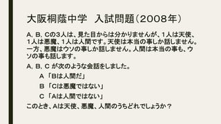 大阪桐蔭中学　入試問題（２００８年）	
Ａ，Ｂ，Ｃの３人は、見た目からは分かりませんが、１人は天使、
１人は悪魔、１人は人間です。天使は本当の事しか話しません。
一方、悪魔はウソの事しか話しません。人間は本当の事も、ウ
ソの事も話します。
Ａ，Ｂ，Ｃ が次のような会話をしました。	
　　　Ａ　「Ｂは人間だ」	
　　　Ｂ　「Ｃは悪魔ではない」	
　　　Ｃ　「Ａは人間ではない」	
このとき、Ａは天使、悪魔、人間のうちどれでしょうか？	
 