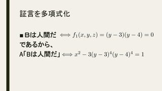 証言を多項式化	
■ Ｂは人間だ
であるから、
A「Bは人間だ」
() f1(x, y, z) = (y 3)(y 4) = 0<latexit sha1_base64="a7RO65kl1uFF8se2eMDFv2qj3mA=">AAACkHicSyrIySwuMTC4ycjEzMLKxs7BycXNw8vHLyAoFFacX1qUnBqanJ+TXxSRlFicmpOZlxpaklmSkxpRUJSamJuUkxqelO0Mkg8vSy0qzszPCympLEiNzU1Mz8tMy0xOLAEKxQtox/jk56XnpKaVFGWmZ5QkFhXllyukxRtqVOhU6lRp2mpU6hprAgkTTVuDeAFlAz0DMFDAZBhCGcoOSjHaCxgYGALyBZYzxDCkMOQzJDOUMuQypDLkMZQA2TkMiQzFQBjNYMhgwFAAFItlqAaKFQFZmWD5VIZaBi6g3lKgqlSgikSgaDaQTAfyoqGieUA+yMxisO5koC05QFwE1KnAoGpw1WClwWeDEwarDV4a/MFpVjXYDJBbKoF0EkRvakE8f5dE8HeCunKBdAlDBkIXXjeXMKQxWIDdmgl0ewFYBOSLZIj+sqrpn4OtglSr1QwWGbwGun+hwU2Dw0Af5JV9SV4amBo0m4ELGAGG6MGNyQgz0jM00DMMNFR2cGKAAA4GaQYlBg1geJszODB4MAQwhALtnciwneEAw0EmISYLJnsmR4hSJkaoHmEGFMDkBQDC+pnl</latexit><latexit sha1_base64="RBS6byctPNIoVHPoTKPAAK+TRQU=">AAACkHicSyrIySwuMTC4ycjEzMLKxs7BycXNw8vHLyAoFFacX1qUnBqanJ+TXxSRlFicmpOZlxpaklmSkxpRUJSamJuUkxqelO0Mkg8vSy0qzszPCympLEiNzU1Mz8tMy0xOLAEKxQtox/jk56XnpKaVFGWmZ5QkFhXllyukxRtqVOhU6lRp2mpU6hprAgkTTVuDeAFlAz0DMFDAZBhCGcoOSjHaU246VAbkCyxniGFIYchnSGYoZchlSGXIYygBsnMYEhmKgTCawZDBgKEAKBbLUA0UKwKyMsHyqQy1DFxAvaVAValAFYlA0WwgmQ7kRUNF84B8kJnFYN3JQFtygLgIqFOBQdXgqsFKg88GJwxWG7w0+IPTrGqwGSC3VALpJIje1IJ4/i6J4O8EdeUC6RKGDIQuvG4uYUhjsAC7NRPo9gKwCMgXyRD9ZVXTPwdbBalWqxksMngNdP9Cg5sGh4E+yCv7krw0MDVoNgMXMAIM0YMbkxFmpGdooGcYaKjs4MQAARwM0gxKDBrA8DZncGDwYAhgCAXaO5FhO8MBhoNMQkwWTPZMjhClTIxQPcIMKIDJCwCJW5tr</latexit><latexit sha1_base64="RBS6byctPNIoVHPoTKPAAK+TRQU=">AAACkHicSyrIySwuMTC4ycjEzMLKxs7BycXNw8vHLyAoFFacX1qUnBqanJ+TXxSRlFicmpOZlxpaklmSkxpRUJSamJuUkxqelO0Mkg8vSy0qzszPCympLEiNzU1Mz8tMy0xOLAEKxQtox/jk56XnpKaVFGWmZ5QkFhXllyukxRtqVOhU6lRp2mpU6hprAgkTTVuDeAFlAz0DMFDAZBhCGcoOSjHaU246VAbkCyxniGFIYchnSGYoZchlSGXIYygBsnMYEhmKgTCawZDBgKEAKBbLUA0UKwKyMsHyqQy1DFxAvaVAValAFYlA0WwgmQ7kRUNF84B8kJnFYN3JQFtygLgIqFOBQdXgqsFKg88GJwxWG7w0+IPTrGqwGSC3VALpJIje1IJ4/i6J4O8EdeUC6RKGDIQuvG4uYUhjsAC7NRPo9gKwCMgXyRD9ZVXTPwdbBalWqxksMngNdP9Cg5sGh4E+yCv7krw0MDVoNgMXMAIM0YMbkxFmpGdooGcYaKjs4MQAARwM0gxKDBrA8DZncGDwYAhgCAXaO5FhO8MBhoNMQkwWTPZMjhClTIxQPcIMKIDJCwCJW5tr</latexit><latexit sha1_base64="BAgl1p7/zbv/Ado5042C0hjjgcw=">AAACkHicSyrIySwuMTC4ycjEzMLKxs7BycXNw8vHLyAoFFacX1qUnBqanJ+TXxSRlFicmpOZlxpaklmSkxpRUJSamJuUkxqelO0Mkg8vSy0qzszPCympLEiNzU1Mz8tMy0xOLAEKxQtox/jk56XnpKaVFGWmZ5QkFhXllyukxRtqVOhU6lRp2mpU6hprAgkTTVuDeAFlAz0DMFDAZBhCGcoMUBCQL7CcIYYhhSGfIZmhlCGXIZUhj6EEyM5hSGQoBsJoBkMGA4YCoFgsQzVQrAjIygTLpzLUMnAB9ZYCVaUCVSQCRbOBZDqQFw0VzQPyQWYWg3UnA23JAeIioE4FBlWDqwYrDT4bnDBYbfDS4A9Os6rBZoDcUgmkkyB6Uwvi+bskgr8T1JULpEsYMhC68Lq5hCGNwQLs1kyg2wvAIiBfJEP0l1VN/xxsFaRarWawyOA10P0LDW4aHAb6IK/sS/LSwNSg2QxcwAgwRA9uTEaYkZ6hgZ5hoKGygxM0KjgYpBmUGDSA4W3O4MDgwRDAEAq0dyLDdoYDDAeZhJgsmOyZHCFKmRiheoQZUACTFwDyEJhc</latexit>
() x2
3(y 3)4
(y 4)4
= 1<latexit sha1_base64="SOTKWPcMAn3prPvXAHo8u6N7+vM=">AAACjnicSyrIySwuMTC4ycjEzMLKxs7BycXNw8vHLyAoFFacX1qUnBqanJ+TXxSRlFicmpOZlxpaklmSkxpRUJSamJuUkxqelO0Mkg8vSy0qzszPCympLEiNzU1Mz8tMy0xOLAEKxQtoxvjk56XnpKaVFGWmZ5QkFhXllytUxBnpGmtU6hprxpkAKRMgZWsYL6BsoGcABgqYDEMoQ9lBKUZ7AQMDQ0C+wHKGGIYUhnyGZIZShlyGVIY8hhIgO4chkaEYCKMZDBkMGAqAYrEM1UCxIiArEyyfylDLwAXUWwpUlQpUkQgUzQaS6UBeNFQ0D8gHmVkM1p0MtCUHiIuAOhUYVA2uGqw0+GxwwmC1wUuDPzjNqgabAXJLJZBOguhNLYjn75II/k5QVy6QLmHIQOjC6+YShjQGC7BbM4FuLwCLgHyRDNFfVjX9c7BVkGq1msEig9dA9y80uGlwGOiDvLIvyUsDU4NmM3ABI8AQPbgxGWFGeoYGeoaBhsoOTgwQwMEgzaDEoAEMb3MGBwYPhgCGUKC9/QxbGfYx7GcSYDJjsmWyhyhlYoTqEWZAAUweAOLPmRc=</latexit><latexit sha1_base64="b28lEIXBFWQoMBRvq1Y0voC0CnA=">AAACjnicSyrIySwuMTC4ycjEzMLKxs7BycXNw8vHLyAoFFacX1qUnBqanJ+TXxSRlFicmpOZlxpaklmSkxpRUJSamJuUkxqelO0Mkg8vSy0qzszPCympLEiNzU1Mz8tMy0xOLAEKxQtoxvjk56XnpKaVFGWmZ5QkFhXllytUxBnpGmtU6hprxpkAKRMgZWsYL6BsoGcABgqYDEMoQ9lBKUZ7yk2HyoB8geUMMQwpDPkMyQylDLkMqQx5DCVAdg5DIkMxEEYzGDIYMBQAxWIZqoFiRUBWJlg+laGWgQuotxSoKhWoIhEomg0k04G8aKhoHpAPMrMYrDsZaEsOEBcBdSowqBpcNVhp8NnghMFqg5cGf3CaVQ02A+SWSiCdBNGbWhDP3yUR/J2grlwgXcKQgdCF180lDGkMFmC3ZgLdXgAWAfkiGaK/rGr652CrINVqNYNFBq+B7l9ocNPgMNAHeWVfkpcGpgbNZuACRoAhenBjMsKM9AwN9AwDDZUdnBgggINBmkGJQQMY3uYMDgweDAEMoUB7+xm2Muxj2M8kwGTGZMtkD1HKxAjVI8yAApg8AKkwmp0=</latexit><latexit sha1_base64="b28lEIXBFWQoMBRvq1Y0voC0CnA=">AAACjnicSyrIySwuMTC4ycjEzMLKxs7BycXNw8vHLyAoFFacX1qUnBqanJ+TXxSRlFicmpOZlxpaklmSkxpRUJSamJuUkxqelO0Mkg8vSy0qzszPCympLEiNzU1Mz8tMy0xOLAEKxQtoxvjk56XnpKaVFGWmZ5QkFhXllytUxBnpGmtU6hprxpkAKRMgZWsYL6BsoGcABgqYDEMoQ9lBKUZ7yk2HyoB8geUMMQwpDPkMyQylDLkMqQx5DCVAdg5DIkMxEEYzGDIYMBQAxWIZqoFiRUBWJlg+laGWgQuotxSoKhWoIhEomg0k04G8aKhoHpAPMrMYrDsZaEsOEBcBdSowqBpcNVhp8NnghMFqg5cGf3CaVQ02A+SWSiCdBNGbWhDP3yUR/J2grlwgXcKQgdCF180lDGkMFmC3ZgLdXgAWAfkiGaK/rGr652CrINVqNYNFBq+B7l9ocNPgMNAHeWVfkpcGpgbNZuACRoAhenBjMsKM9AwN9AwDDZUdnBgggINBmkGJQQMY3uYMDgweDAEMoUB7+xm2Muxj2M8kwGTGZMtkD1HKxAjVI8yAApg8AKkwmp0=</latexit><latexit sha1_base64="Fr/vXIt081fALJJn+ELQjgHlhrk=">AAACjnicSyrIySwuMTC4ycjEzMLKxs7BycXNw8vHLyAoFFacX1qUnBqanJ+TXxSRlFicmpOZlxpaklmSkxpRUJSamJuUkxqelO0Mkg8vSy0qzszPCympLEiNzU1Mz8tMy0xOLAEKxQtoxvjk56XnpKaVFGWmZ5QkFhXllytUxBnpGmtU6hprxpkAKRMgZWsYL6BsoGcABgqYDEMoQ5kBCgLyBZYzxDCkMOQzJDOUMuQypDLkMZQA2TkMiQzFQBjNYMhgwFAAFItlqAaKFQFZmWD5VIZaBi6g3lKgqlSgikSgaDaQTAfyoqGieUA+yMxisO5koC05QFwE1KnAoGpw1WClwWeDEwarDV4a/MFpVjXYDJBbKoF0EkRvakE8f5dE8HeCunKBdAlDBkIXXjeXMKQxWIDdmgl0ewFYBOSLZIj+sqrpn4OtglSr1QwWGbwGun+hwU2Dw0Af5JV9SV4amBo0m4ELGAGG6MGNyQgz0jM00DMMNFR2cIJGBQeDNIMSgwYwvM0ZHBg8GAIYQoH29jNsZdjHsJ9JgMmMyZbJHqKUiRGqR5gBBTB5AAAR9JeO</latexit>
 