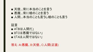 ■  天使…常に本当のことを言う
■  悪魔…常に嘘のことを言う
■  人間…本当のことも言うし嘘のことも言う
証言
■  A「Bは人間だ」
■  B「Cは悪魔ではない」
■  C「Aは人間ではない」
答え：A:悪魔、B:天使、C:人間(正直)
	
 