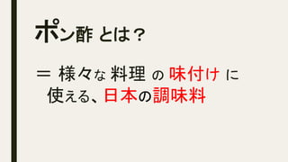 ポン酢 とは？	
＝ 様々な 料理 の 味付け に
　使える、日本の調味料
 