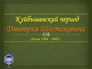 Куйбышевский период
Дмитрия Шостаковича
(Годы 1941 - 1943)
 