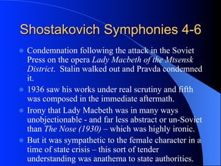 Shostakovich Symphonies 4-6
l  Condemnation following the attack in the Soviet
Press on the opera Lady Macbeth of the Mtsensk
District. Stalin walked out and Pravda condemned
it.
l  1936 saw his works under real scrutiny and fifth
was composed in the immediate aftermath.
l  Irony that Lady Macbeth was in many ways
unobjectionable - and far less abstract or un-Soviet
than The Nose (1930) – which was highly ironic.
l  But it was sympathetic to the female character in a
time of state crisis – this sort of tender
understanding was anathema to state authorities.
 