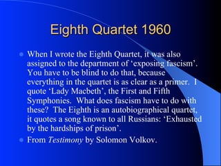 Eighth Quartet 1960
l  When I wrote the Eighth Quartet, it was also
assigned to the department of ‘exposing fascism’.
You have to be blind to do that, because
everything in the quartet is as clear as a primer. I
quote ‘Lady Macbeth’, the First and Fifth
Symphonies. What does fascism have to do with
these? The Eighth is an autobiographical quartet,
it quotes a song known to all Russians: ‘Exhausted
by the hardships of prison’.
l  From Testimony by Solomon Volkov.
 
