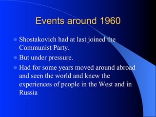 Events around 1960
l  Shostakovich had at last joined the
Communist Party.
l  But under pressure.
l  Had for some years moved around abroad
and seen the world and knew the
experiences of people in the West and in
Russia
 