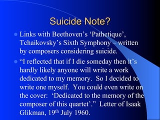 Suicide Note?
l  Links with Beethoven’s ‘Pathetique’,
Tchaikovsky’s Sixth Symphony – written
by composers considering suicide.
l  “I reflected that if I die someday then it’s
hardly likely anyone will write a work
dedicated to my memory. So I decided to
write one myself. You could even write on
the cover: ‘Dedicated to the memory of the
composer of this quartet’.” Letter of Isaak
Glikman, 19th July 1960.
 