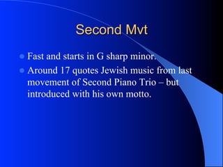 Second Mvt
l  Fast and starts in G sharp minor.
l  Around 17 quotes Jewish music from last
movement of Second Piano Trio – but
introduced with his own motto.
 