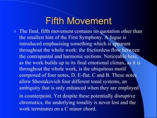 Fifth Movement
l  The final, fifth movement contains no quotation other than
the smallest hint of the First Symphony. A fugue is
introduced emphasising something which is apparent
throughout the whole work: the frictionless flow between
the contrapuntal and harmonic sections. Noticeable here,
as the work builds up to its final emotional climax, as it is
throughout the whole work, is the ubiquitous motif
composed of four notes, D, E-flat, C and B. These notes
allow Shostakovich four different tonal systems, an
ambiguity that is only enhanced when they are employed
in counterpoint. Yet despite these potentially disruptive
chromatics, the underlying tonality is never lost and the
work terminates on a C minor chord.
 
