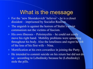 What is the message
l  For the ‘new Shostakovich’ believer - he is a closet
dissident – imprisoned by Socialist Realism.
l  The anguish is against the horrors of Stalin’s soviet
communism not the victims of fascism.
l  His own illnesses – Poloimyelits – he could not easily
move his right hand. Mobility problems were spreading
throughout his body. Also the loneliness and regret he felt
of the loss of his first wife – Nina.
l  Mortification at his own cowardice in joining the Party.
l  He intended to commit suicide on his return but did not do
so – according to Lebedinsky because he (Lebedinsky)
stole the pills.
 