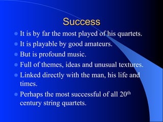 Success
l  It is by far the most played of his quartets.
l  It is playable by good amateurs.
l  But is profound music.
l  Full of themes, ideas and unusual textures.
l  Linked directly with the man, his life and
times.
l  Perhaps the most successful of all 20th
century string quartets.
 