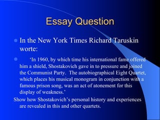 Essay Question
l  In the New York Times Richard Taruskin
worte:
l  ‘In 1960, by which time his international fame offered
him a shield, Shostakovich gave in to pressure and joined
the Communist Party. The autobiographical Eight Quartet,
which places his musical monogram in conjunction with a
famous prison song, was an act of atonement for this
display of weakness.’
Show how Shostakovich’s personal history and experiences
are revealed in this and other quartets.
 