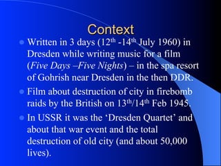 Context
l  Written in 3 days (12th -14th July 1960) in
Dresden while writing music for a film
(Five Days –Five Nights) – in the spa resort
of Gohrish near Dresden in the then DDR.
l  Film about destruction of city in firebomb
raids by the British on 13th/14th Feb 1945.
l  In USSR it was the ‘Dresden Quartet’ and
about that war event and the total
destruction of old city (and about 50,000
lives).
 