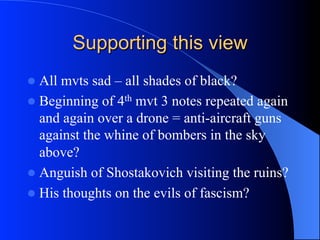 Supporting this view
l  All mvts sad – all shades of black?
l  Beginning of 4th mvt 3 notes repeated again
and again over a drone = anti-aircraft guns
against the whine of bombers in the sky
above?
l  Anguish of Shostakovich visiting the ruins?
l  His thoughts on the evils of fascism?
 