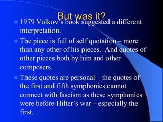 But was it?l  1979 Volkov’s book suggested a different
interpretation.
l  The piece is full of self quotation – more
than any other of his pieces. And quotes of
other pieces both by him and other
composers.
l  These quotes are personal – the quotes of
the first and fifth symphonies cannot
connect with fascism as these symphonies
were before Hilter’s war – especially the
first.
 
