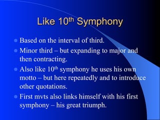 Like 10th Symphony
l  Based on the interval of third.
l  Minor third – but expanding to major and
then contracting.
l  Also like 10th symphony he uses his own
motto – but here repeatedly and to introduce
other quotations.
l  First mvts also links himself with his first
symphony – his great triumph.
 