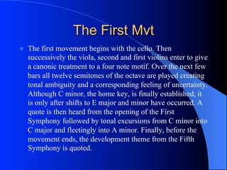 The First Mvt
l  The first movement begins with the cello. Then
successively the viola, second and first violins enter to give
a canonic treatment to a four note motif. Over the next few
bars all twelve semitones of the octave are played creating
tonal ambiguity and a corresponding feeling of uncertainty.
Although C minor, the home key, is finally established, it
is only after shifts to E major and minor have occurred. A
quote is then heard from the opening of the First
Symphony followed by tonal excursions from C minor into
C major and fleetingly into A minor. Finally, before the
movement ends, the development theme from the Fifth
Symphony is quoted.
 