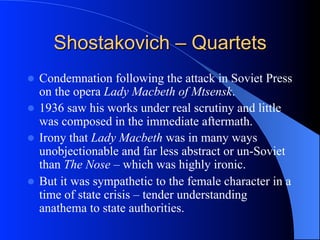 Shostakovich – Quartets
l  Condemnation following the attack in Soviet Press
on the opera Lady Macbeth of Mtsensk.
l  1936 saw his works under real scrutiny and little
was composed in the immediate aftermath.
l  Irony that Lady Macbeth was in many ways
unobjectionable and far less abstract or un-Soviet
than The Nose – which was highly ironic.
l  But it was sympathetic to the female character in a
time of state crisis – tender understanding
anathema to state authorities.
 