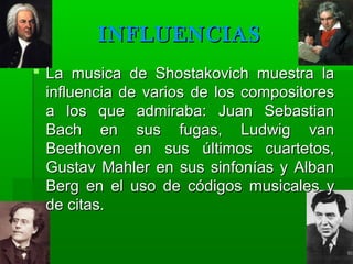 INFLUENCIAS
 La musica de Shostakovich muestra la
influencia de varios de los compositores
a los que admiraba: Juan Sebastian
Bach en sus fugas, Ludwig van
Beethoven en sus últimos cuartetos,
Gustav Mahler en sus sinfonías y Alban
Berg en el uso de códigos musicales y
de citas.

 