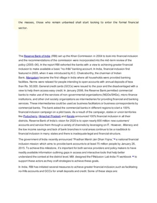 the masses, those who remain unbanked shall start looking to enter the formal financial 
sector. 
The Reserve Bank of India (RBI) set up the Khan Commission in 2004 to look into financial inclusion 
and the recommendations of the commission were incorporated into the mid-term review of the 
policy (2005–06). In the report RBI exhorted the banks with a view to achieving greater financial 
inclusion to make available a basic "no-frills" banking account. In India, financial inclusion first 
featured in 2005, when it was introduced by K.C. Chakraborthy, the chairman of Indian 
Bank. Mangalam became the first village in India where all households were provided banking 
facilities. Norms were relaxed for people intending to open accounts with annual deposits of less 
than Rs. 50,000. General credit cards (GCCs) were issued to the poor and the disadvantaged with a 
view to help them access easy credit. In January 2006, the Reserve Bank permitted commercial 
banks to make use of the services of non-governmental organizations (NGOs/SHGs), micro-finance 
institutions, and other civil society organizations as intermediaries for providing financial and banking 
services. These intermediaries could be used as business facilitators or business correspondents by 
commercial banks. The bank asked the commercial banks in different regions to start a 100% 
financial inclusion campaign on a pilot basis. As a result of the campaign, states or union territories 
like Puducherry, Himachal Pradesh and Kerala announced 100% financial inclusion in all their 
districts. Reserve Bank of India’s vision for 2020 is to open nearly 600 million new customers' 
accounts and service them through a variety of channels by leveraging on IT. However, illiteracy and 
the low income savings and lack of bank branches in rural areas continue to be a roadblock to 
financial inclusion in many states and there is inadequate legal and financial structure. 
The government of India recently announced “Pradhan Mantri Jan Dhan Yojna,” [8] a national financial 
inclusion mission which aims to provide bank accounts to at least 75 million people by January 26, 
2015. To achieve this milestone, it’s important for both service providers and policy makers to have 
readily available information outlining gaps in access and interactive tools that help better 
understand the context at the district level. MIX designed the FINclusion Lab India FI workbook [9] to 
support these actors as they craft strategies to achieve these goals. 
In India, RBI has initiated several measures to achieve greater financial inclusion,such as facilitating 
no-frills accounts and GCCs for small deposits and credit. Some of these steps are: 
 