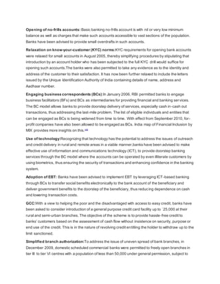 Opening of no-frills accounts: Basic banking no-frills account is with nil or very low minimum 
balance as well as charges that make such accounts accessible to vast sections of the population. 
Banks have been advised to provide small overdrafts in such accounts. 
Relaxation on know-your-customer (KYC) norms:KYC requirements for opening bank accounts 
were relaxed for small accounts in August 2005, thereby simplifying procedures by stipulating that 
introduction by an account holder who has been subjected to the full KYC drill would suffice for 
opening such accounts.The banks were also permitted to take any evidence as to the identity and 
address of the customer to their satisfaction. It has now been further relaxed to include the letters 
issued by the Unique Identification Authority of India containing details of name, address and 
Aadhaar number. 
Engaging business correspondents (BCs):In January 2006, RBI permitted banks to engage 
business facilitators (BFs) and BCs as intermediaries for providing financial and banking ser vices. 
The BC model allows banks to provide doorstep delivery of services, especially cash in-cash out 
transactions, thus addressing the last-mile problem. The list of eligible individuals and entities that 
can be engaged as BCs is being widened from time to time. With effect from September 2010, for - 
profit companies have also been allowed to be engaged as BCs. India map of Financial Inclusion by 
MIX provides more insights on this.[10] 
Use of technology:Recognizing that technology has the potential to address the issues of outreach 
and credit delivery in rural and remote areas in a viable manner,banks have been advised to make 
effective use of information and communications technology (ICT), to provide doorstep banking 
services through the BC model where the accounts can be operated by even illiterate customers by 
using biometrics, thus ensuring the security of transactions and enhancing confidence in the banking 
system. 
Adoption of EBT: Banks have been advised to implement EBT by leveraging ICT-based banking 
through BCs to transfer social benefits electronically to the bank account of the beneficiary and 
deliver government benefits to the doorstep of the beneficiary, thus reducing dependence on cash 
and lowering transaction costs. 
GCC:With a view to helping the poor and the disadvantaged with access to easy credit, banks have 
been asked to consider introduction of a general purpose credit card facility up to `25,000 at their 
rural and semi-urban branches. The objective of the scheme is to provide hassle-free credit to 
banks’ customers based on the assessment of cash flow without insistence on security, purpose or 
end use of the credit. This is in the nature of revolving credit entitling the holder to withdraw up to the 
limit sanctioned. 
Simplified branch authorization:To address the issue of uneven spread of bank branches, in 
December 2009, domestic scheduled commercial banks were permitted to freely open branches in 
tier III to tier VI centres with a population of less than 50,000 under general permission, subject to 
 