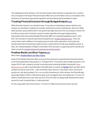 The challenge for those working in the financial inclusion field has been to separate micro -credit as 
only one aspect of the larger financial inclusion efforts and use the Indian crisis as an example of the 
importance of having the appropriate regulatory and educational policy framework in place. 
Tracking Financial Inclusion through Budget Analysis[edit] 
While financial inclusion is an important issue, it may also be interesting to assess whether such 
inclusion as earmarked in policies are actually reaching the common beneficiaries. Since the 1990s, 
there has been serious efforts both in the government agencies and in the civil society to monitor the 
fund flow process and to track the outcome of public expenditure through budget tracking. 
Organisations like International Budget Partnership (IBP) are undertaking global surveys in more 
than 100 countries to study the openness (transparency) in budget making process. There are 
various tools used by different civil society groups to track public expenditure. Such tools may 
include performance monitoring of public services, social audit and public accountability surveys. In 
India, the institutionalisation of Right to information (RTI) has been a supporting tool for activists and 
citizen groups for budget tracking and advocacy for social inclusion. 
Pradhan Mantri Jan Dhan Yojana[edit] 
Main article: Pradhan Mantri Jan Dhan Yojana 
Indian Prime Minister Narendra Modi announced this scheme for comprehensive financial inclusion 
on his first Independence Day speech on 15 August 2014. The scheme was formally launched on 28 
August 2014[17] with a target to provide 'universal access to banking facilities' starting with Basic 
Banking Accounts with overdraft facility of Rs.5000 after six months andRuPay Debit card with inbuilt 
accident insurance cover of Rs. 1 lakh and RuPay Kisan Card & in next phase, micro insurance & 
pension etc. will also be added.[17] In a run up to the formal launch of this scheme, the Prime Minister 
personally mailed to CEOs of all banks to gear up for the gigantic task of enrolling over 7.5 crore (75 
million) households and to open their accounts.[18] In this email he categorically declared that a bank 
account for each household was a "national priority". 
On the inauguration day of the scheme, 1.5 Crore (15 million) bank accounts were opened 
