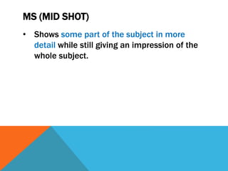 MS (MID SHOT)
• Shows some part of the subject in more
detail while still giving an impression of the
whole subject.
 