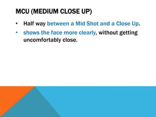 MCU (MEDIUM CLOSE UP)
• Half way between a Mid Shot and a Close Up.
• shows the face more clearly, without getting
uncomfortably close.
 
