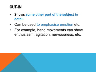 CUT-IN
• Shows some other part of the subject in
detail.
• Can be used to emphasise emotion etc.
• For example, hand movements can show
enthusiasm, agitation, nervousness, etc.
 