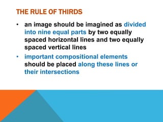 THE RULE OF THIRDS
• an image should be imagined as divided
into nine equal parts by two equally
spaced horizontal lines and two equally
spaced vertical lines
• important compositional elements
should be placed along these lines or
their intersections
 