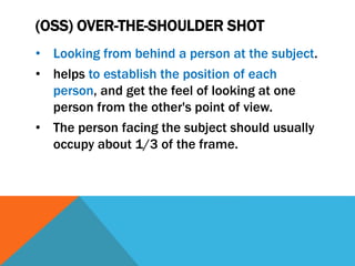 (OSS) OVER-THE-SHOULDER SHOT
• Looking from behind a person at the subject.
• helps to establish the position of each
person, and get the feel of looking at one
person from the other's point of view.
• The person facing the subject should usually
occupy about 1/3 of the frame.
 