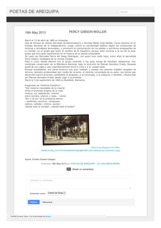 18th May 2013
Nació el 13 de abril de 1885 en Arequipa.
Hijo de Enrique W. Gibson Bernaldo de Estremadoyro y Dorotea Möller Sojo-Vallejo. Cursó estudios en el
Colegio Nacional de la Independencia. Luego cultivó su sensibilidad poética según las incitaciones de
lecturas y afinidades personales; y promovió la comunicación de los poetas y escritores arequipeños de
su tiempo, en el grupo que tomo el nombre de El Aquelarre porque solía reunirse a la luz de la luna,
grupo que tuvo gran significación en la historia de la poesía arequipeña.
Se casó con Mercedes Parra del Riego Rodríguez, con quien tuvo siete hijos, entre ellos la periodista
Doris Gibson, fundadora de la revista Caretas.
Pasó a Lima, donde alternó con el grupo Colónida y fue gran amigo de Abraham Valdelomar. Fue
nombrado conservador de la Biblioteca Nacional, bajo la dirección de Manuel González Prada. Después
gustó de los viajes y solo esporádicamente tornó a Lima y a su ciudad natal.
Aunque autodidacta, sus obras tuvieron una gran calidad, y aunque sus poemas estaban cargados de
ternura, también evidenciaban por medio de la burla, el carácter iconoclasta de su autor. Los temas que
desarrolló fueron diversos, cantándole al progreso, a la humorada, a la máquina, y también, influenciado
por Manuel González Prada, dando lugar a la protesta.
Murió el 5 de septiembre de 1960 en Bielefeld, Alemania.
Fragmento de “Sinfonía filosófica”
“Del misterio insondable de la muerte
brota el profundo enigma de la vida:
música, luz, palpitación, colores,
entre sombra, silencio y nada... vibran.
‘Ser o no ser’ es el problema eterno:
—panteísta, epicúreo, voluptuoso,
estoico, soñador, místico, asceta—
¿dónde está la verdad?...¿dónde está el fondo?”
[http://4.bp.blogspot.com/-PBw-
MH5dLuI/UZg_tAYpTPI/AAAAAAAAAHg/dgBUGlFfcwA/s1600/parque+duhamel+2.jpg]
Aporte: Estrella Zanabria Delgado
Publicado 18th May 2013 por POETAS DE AREQUIPA - LA LIRA AREQUIPEÑA
PERCY GIBSON MOLLER
Introduce tu comentario...
Comentar como: Cuenta de Google
PublicarPublicar Vista previaVista previa
0 Añadir un comentario
Plantilla Dynamic Views. Con la tecnología de Blogger.
POETAS DE AREQUIPA buscar
 