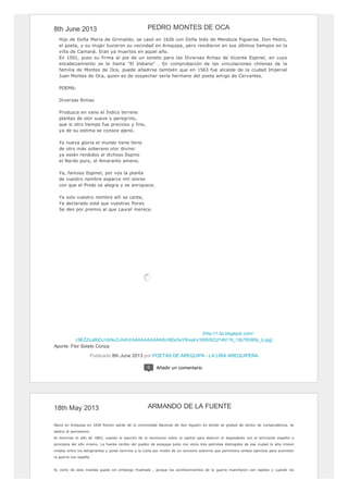 8th June 2013
[http://1.bp.blogspot.com/-
c9EZZzq86Zc/UbNvZJArKiI/AAAAAAAAAK8/cNDsSeYBnq4/s1600/6232149119_13b755365c_b.jpg]
Hijo de Doña María de Grimaldo; se casó en 1626 con Doña Inés de Mendoza Figueroa. Don Pedro,
el poeta, y su mujer tuvieron su vecindad en Arequipa, pero residieron en sus últimos tiempos en la
villa de Camaná. Eran ya muertos en aquel año.
En 1591, puso su firma al pie de un soneto para las Diversas Rimas de Vicente Espinel, en cuyo
encabezamiento se le llama "El Indiano" . En comprobación de las vinculaciones chilenas de la
familia de Montes de Oca, puede añadirse también que en 1563 fue alcalde de la ciudad Imperial
Juan Montes de Oca, quien es de sospechar sería hermano del poeta amigo de Cervantes.
POEMA:
Diversas Rimas
Produzca en vano el Índico terreno
plantas de olor suave y peregrino,
que si otro tiempo fue precioso y fino,
ya de su estima se conoce ajeno.
Ya nueva gloria el mundo tiene lleno
de otro más soberano olor divino:
ya están rendidos al dichoso Espino
el Nardo puro, el Amaranto ameno.
Ya, famoso Espinel, por vos la planta
de vuestro nombre esparce mil olores
con que el Pindo se alegra y se enriquece.
Ya solo vuestro nombre allí se canta,
Ya declarado está que vuestras flores
Se den por premio al que Laurel merece.
Aporte: Flor Sotelo Conza
Publicado 8th June 2013 por POETAS DE AREQUIPA - LA LIRA AREQUIPEÑA
PEDRO MONTES DE OCA
0 Añadir un comentario
18th May 2013
Nació en Arequipa en 1830 Recien salido de la universidad Nacional de San Agustín en donde se graduó de doctor de Jurisprudencia, se
dedico al periodismo.
Al terminar el año de 1863, cuando el ejercito de la revolucion sobre la capital para destruir el degradante con el almirante español a
principios del año mismo. La fuente recibio del pueblo de arequipa junto con otros tres patriotas distingidos de esa ciudad la alta mision
mediar entre los beligerantes y poner termino a la lucha por medio de un convenio solemne que permitiera ambos ejercitos para acometer
la guerra con españa
EL exito de esta medida quedo sin embargo frustrado , porque los acontecimientos de la guerra mancharon con rapidez y cuando los
ARMANDO DE LA FUENTE
 