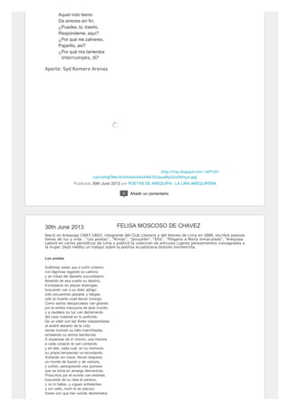 [http://4.bp.blogspot.com/-1wPYjXI-
cqo/UdAgfDNsv5I/AAAAAAAAANA/2S3aus86yiQ/s600/syd.jpg]
Aquel nido tierno
De amores sin fin,
¿Puedes, tú, traerlo,
Respóndeme, aquí?
¿Por qué me zahieres,
Pajarillo, así?
¿Por qué mis lamentos
Interrumpes, dí?
Aporte: Syd Romero Arenas
Publicado 30th June 2013 por POETAS DE AREQUIPA - LA LIRA AREQUIPEÑA
0 Añadir un comentario
30th June 2013
Nació en Arequipa (1847-1902), integrante del Club Literario y del Ateneo de Lima en 1889, escribió poesías
llenas de luz y vida : “Los poetas”, “Rimas”, “Jerusalén”, “Ella”, “Plegaria a María Inmaculada”, “Arequipa.
Laboró en varios periódicos de Lima y publicó la colección de artículos Ligeros pensamientos consagrados a
la mujer. Dejó inédito un trabajo sobre la poetisa ecuatoriana Dolores Veintemilla.
Los poetas
Sublimes seres que a sufrir vinieron,
con lágrimas regando su camino,
y en mitad del desierto sucumbieron
llenando de esa suerte su destino.
Extranjeros en playas enemigas,
buscando van a su dolor abrigo;
sólo encuentran pesares y fatigas,
sólo la muerte cruel llevan consigo.
Como astros desquiciados van girando
por la esfera mezquina de este mundo,
y a raudales su luz van derramando
del caos material en lo profundo.
De un edén son las flores trasplantadas
al estéril desierto de la vida,
donde inclinan su tallo marchitadas,
exhalando su aroma bendecida.
A expensas de sí mismo, una historia
a cada corazón le van contando,
y en ella, cada cual, en su memoria,
su propia tempestad va recordando.
Soñando sin cesar, llevan doquiera
un mundo de ilusión y de ventura,
y sufren, persiguiendo una quimera
que se torna en amarga desventura.
Proscritos por el mundo van errantes
buscando de su idea el paraíso,
y no lo hallan, y siguen anhelantes
y sin verlo, morir le es preciso.
Seres son que han venido desterrados
FELISA MOSCOSO DE CHAVEZ
 