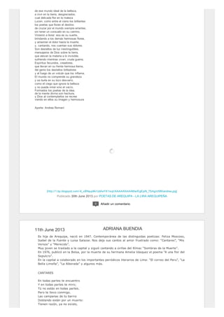 [http://1.bp.blogspot.com/-6_xBNquj4lk/UdAeYK1ixqI/AAAAAAAAAMw/EgEpiN_7SAg/s599/andrea.jpg]
de ese mundo ideal de la belleza,
a vivir en la tierra, desgraciados,
cual delicada flor en la maleza
Lucen, como entre el cieno los brillantes
los poetas que lloran el destino
de cruzar por el mundo siempre errantes,
sin tener un consuelo en su camino.
Vinieron a llorar: esa es su suerte,
brindando a los demás hermosas flores.
y arrastran el dolor hasta la muerte,
y, cantando, nos cuentan sus dolores.
Son destellos de luz inextinguibles,
mensajeros de Dios sobre la tierra,
que elevan la materia a lo invisible,
sufriendo mientras viven, cruda guerra.
Espíritus fecundos, creadores,
que llevan en su frente hermosa llama,
del genio los destellos brilladores
y el fuego de un volcán que los inflama.
El mundo no comprende su grandeza
y se burla en su loco desvarío,
como el ciego que ignora la belleza
y no puede mirar sino el vacío.
Formados los poetas de la idea,
de la mente divina son hechura,
y Dios al contemplarlos se recrea
viendo en ellos su imagen y hermosura
Aporte: Andrea Romaní
Publicado 30th June 2013 por POETAS DE AREQUIPA - LA LIRA AREQUIPEÑA
0 Añadir un comentario
11th June 2013
Es hija de Arequipa, nació en 1947. Contemporánea de las distinguidas poetizas: Feliza Moscoso,
Isabel de la Fuente y Luisa Salazar. Nos dejo sus cantos al amor frustrado como: “Cantares”, “Mis
Versos” y “Merecido”.
Muy joven se traslado a la capital y siguió cantando a orillas del Rímac “Sombras de la Muerte”.
En 1976, publicó en la Bolsa, por la muerte de su hermana Amelia Vásquez el poema “A una flor del
Sepulcro”.
En la capital a colaborado en los importantes periódicos literarios de Lima: “El correo del Peru”, “La
Bella Limeña”, “La Alborada” y algunos más.
CANTARES
En todas partes te encuentro
Y en todas partes te miro;
Tú no estás en todas partes.
Pero te llevo conmigo.
Las campanas de tu barrio
Doblando están por un muerto:
Tienen razón, ya no existo,
ADRIANA BUENDIA
 