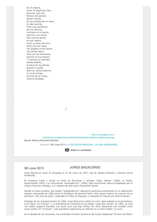 [http://2.bp.blogspot.com/-
Sc0cSbHU7ys/UbZgzrQdomI/AAAAAAAAAMM/fQt1ktME8zo/s1600/menelik.jpg]
de mi alegría,
como un ángel del cielo.
Duerme, hija mía.
Paloma del paraíso
Recién venida;
de las prendas de mi alma
la más querida,
fruto muy bendecido
de mis amores,
reclínate en mi pecho
Duerme y no llores!
Esa cuna de perlas
en que reposa
como un beso del aura
dentro de las rosas,
Los ángeles la han hecho
con santos lazos:
ellos son tus hermanos,
duerme en sus brazos!
Y mientras tu disfrutes
blando beleño,
la Reina de las Reinas
guarde tu sueño,
duerme, blanca paloma,
mi única amiga,
sonrisa de los cielos…
¡Dios te bendiga!
Aporte: Adriana Escobedo Sánchez
Publicado 10th June 2013 por POETAS DE AREQUIPA - LA LIRA AREQUIPEÑA
0 Añadir un comentario
9th June 2013
Jorge Bacacorzo nació en Arequipa el 27 de mayo de 1927, hijo de Santos Ordinola y Carmen Corzo
Arredondo.
En Arequipa fundó y dirigió la Unión de Escritores y Artistas "César Vallejo" (1946), el Teatro
Experimental (1947) y el movimiento "Avanzada Sur" (1950). Este movimiento estuvo respaldado por el
tribuno Francisco Mostajo, y el maestro de arte Carlo Zamoonelli Gentili.
Siendo un joven profesor del colegio "Independencia", Bacacorzo participó activamente en la sublevación
popular arequipeña de 1950 contra la dictadura del general Odría. Este suceso motivó la creación de su
poemario "Las eras de junio", publicado en 1962 en Arequipa, y traducido al francés por Marcel Henart.
Después de los acontecimientos de 1950, Jorge Bacacorzo radicó en Lima. Aquí trabajó en el periodismo,
en el diario "La Crónica", y la enseñanza de Literatura en el colegio "Lima San Carlos". En 1952, se casó
con Judith Laguerre Paredes, con quien tuvo una hija, Mirtha. En 1953, Bacacorzo fue recluido como
preso político en "El Sexto"; esta dramática experiencia es referida en su libro inédito "La urca".
En la década de los cincuenta, fue nombrado miembro honorario del Grupo Intelectual "Primero de Mayo"
JORGE BACACORSO
 