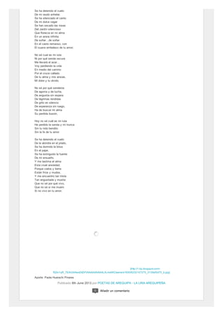 [http://1.bp.blogspot.com/-
fQ3n1qR_7EA/UbNwsDtZrFI/AAAAAAAAALI/Lmx6KCtaerw/s1600/6232147275_3139af3d70_b.jpg]
Se ha detenido el vuelo
De mi raudo anhelar.
Se ha silenciado el canto
De mi dulce vagar
Se han secado las rosas
Del Jardín silencioso
Que florecía en mi alma
En un ansia infinita
De soñar…de soñar
En el casto remanso, con
El suave embelezo de tu amor.
No sé cual es mi ruta
Ni por qué senda oscura
Me llevará el azar…
Voy perdiendo la vida
En medio del camino
Por el cruce callado
De tu alma y mis ansias,
Mi dolor y tu olvido.
No sé por qué senderos
De agonía y de lucha,
De angustia sin espera
De lágrimas rendidas
De grito en silencio
De esperanza sin ruego,
Ha de buscar mi alma
Su perdida ilusión.
Hoy no sé cuál es mi ruta
He perdido la senda y mi trunca
Sin tu nido bendito
Sin la fe de tu amor
Se ha detenido el vuelo
De la alondra en el prado,
Se ha dormido la brisa
En el pajar,
Se ha extinguido la fuente
De mi ensueño,
Y me lastima el alma
Esta cruel ansiedad;
Porque cielos y tierra
Están fríos y mudos,
Y me encuentro tan triste
Tan angustiada y mustia
Que no sé por qué vivo,
Que no sé si me muero
Si no vivo en tu amor.
Aporte: Paola Huarachi Pinares
Publicado 8th June 2013 por POETAS DE AREQUIPA - LA LIRA AREQUIPEÑA
0 Añadir un comentario
 