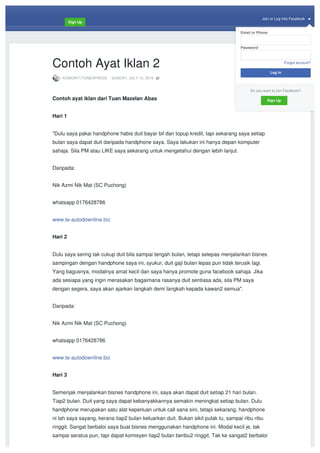 Join	or	Log	Into	Facebook		
Sign	Up
KOMUNITI	TONEXPRESS · SUNDAY,	JULY	10,	2016
Contoh	Ayat	Iklan	2
Contoh	ayat	iklan	dari	Tuan	Mazelan	Abas
Hari	1
"Dulu	saya	pakai	handphone	habis	duit	bayar	bil	dan	topup	kredit,	tapi	sekarang	saya	setiap	
bulan	saya	dapat	duit	daripada	handphone	saya.	Saya	lakukan	ini	hanya	depan	komputer	
sahaja.	Sila	PM	atau	LIKE	saya	sekarang	untuk	mengetahui	dengan	lebih	lanjut.
Daripada:
Nik	Azmi	Nik	Mat	(SC	Puchong)
whatsapp	0176428786
www.te-autodownline.biz
Hari	2
Dulu	saya	sering	tak	cukup	duit	bila	sampai	tengah	bulan,	tetapi	selepas	menjalankan	bisnes	
sampingan	dengan	handphone	saya	ini,	syukur,	duit	gaji	bulan	lepas	pun	tidak	terusik	lagi.	
Yang	bagusnya,	modalnya	amat	kecil	dan	saya	hanya	promote	guna	facebook	sahaja.	Jika	
ada	sesiapa	yang	ingin	merasakan	bagaimana	rasanya	duit	sentiasa	ada,	sila	PM	saya	
dengan	segera,	saya	akan	ajarkan	langkah	demi	langkah	kepada	kawan2	semua".
Daripada:
Nik	Azmi	Nik	Mat	(SC	Puchong)
whatsapp	0176428786
www.te-autodownline.biz
Hari	3
Semenjak	menjalankan	bisnes	handphone	ini,	saya	akan	dapat	duit	setiap	21	hari	bulan.	
Tiap2	bulan.	Duit	yang	saya	dapat	kebanyakkannya	semakin	meningkat	setiap	bulan.	Dulu	
handphone	merupakan	satu	alat	keperluan	untuk	call	sana	sini,	tetapi	sekarang,	handphone	
ni	lah	saya	sayang,	kerana	tiap2	bulan	keluarkan	duit.	Bukan	sikit	pulak	tu,	sampai	ribu	ribu	
ringgit.	Sangat	berbaloi	saya	buat	bisnes	menggunakan	handphone	ini.	Modal	kecil	je,	tak	
sampai	seratus	pun,	tapi	dapat	komisyen	tiap2	bulan	beribu2	ringgit.	Tak	ke	sangat2	berbaloi	
Email	or	Phone
Password
Forgot	account?
Do	you	want	to	join	Facebook?
Log	In
Sign	Up
 