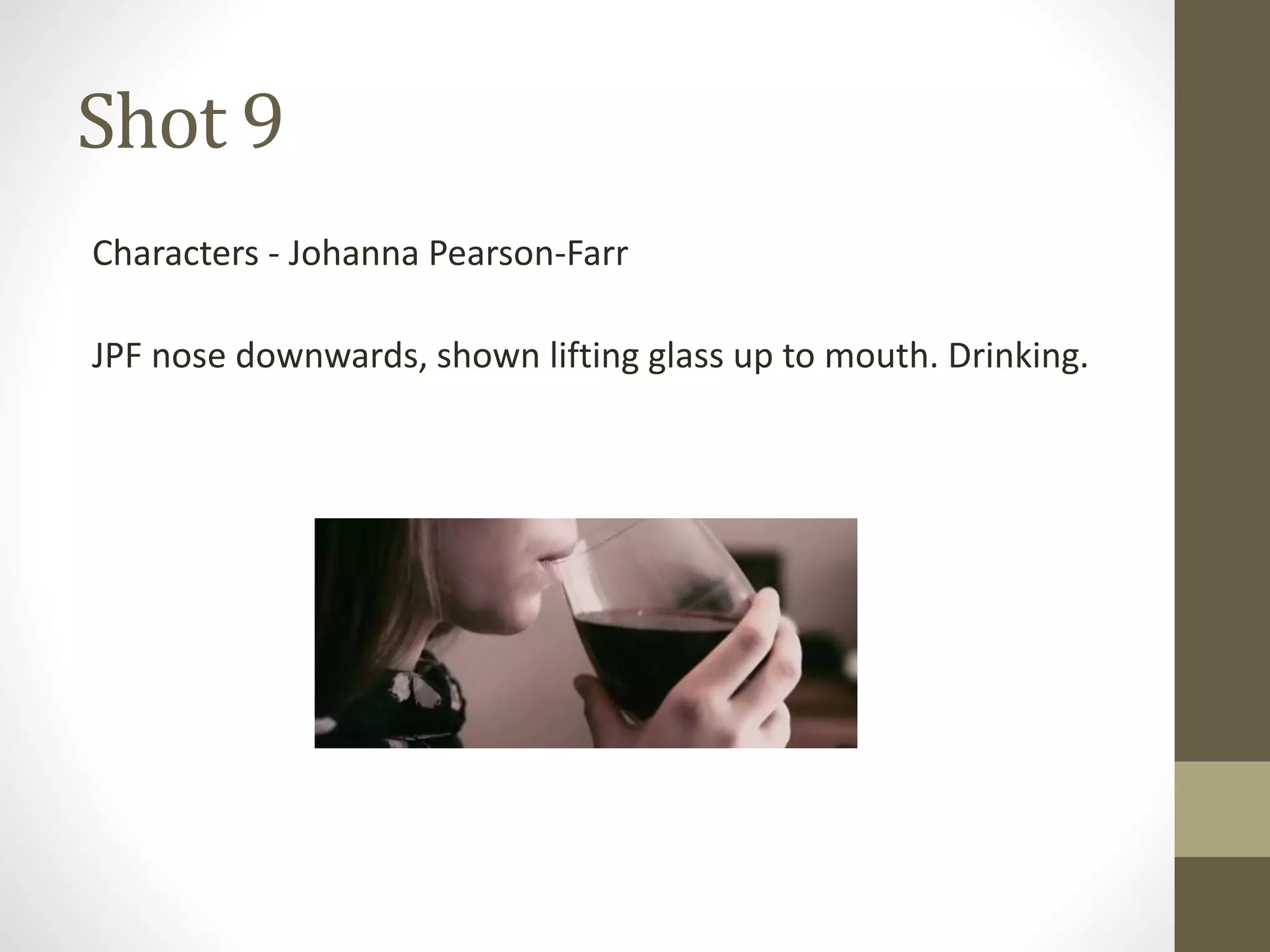 Shot 9
Characters - Johanna Pearson-Farr
JPF nose downwards, shown lifting glass up to mouth. Drinking.
 