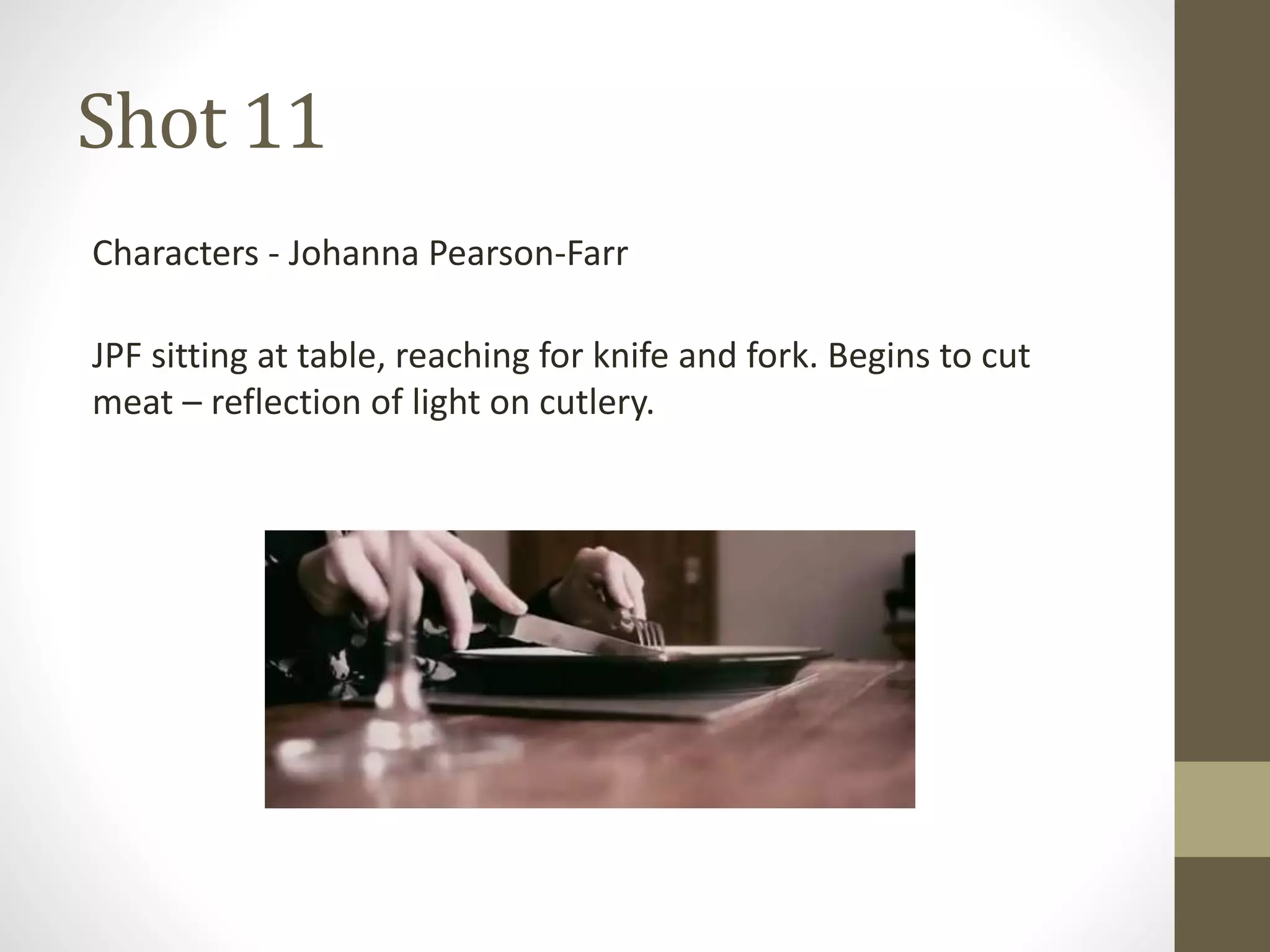 Shot 11
Characters - Johanna Pearson-Farr
JPF sitting at table, reaching for knife and fork. Begins to cut
meat – reflection of light on cutlery.
 